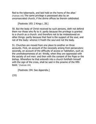 fled to the tabernacle, and laid hold on the horns of the altar.'
[Footnote 193] The same privilege is possessed also by an
unconsecrated church, if the divine offices be therein celebrated.
[Footnote 193: 2 Kings i, 28.]
50. But the body of Christ received by such persons, doth not defend
them nor those who fly to it: partly because the privilege is granted
to a church as a church: and therefore not to be misbestowed on
other things: partly because that food is the support of the soul, and
not of the body: whence it freeth the soul and not the body.
51. Churches are moved from one place to another on three
accounts. First, on account of the necessity arising from persecutors:
secondly, on account of the difficulty of access or habitation, such as
the unwholesomeness of air: thirdly, when they are oppressed with
the society of evil men: and then with the consent of the Pope or the
bishop. Wherefore he that entereth into a church fortifieth himself
with the sign of the cross, shall be said in the proeme of the fifth
book.' [Footnote 194]
[Footnote 194: See Appendix.]
{33}
 