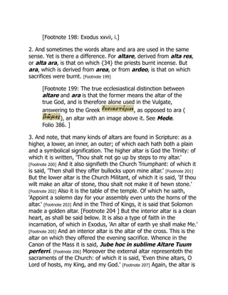 [Footnote 198: Exodus xxvii, i.]
2. And sometimes the words altare and ara are used in the same
sense. Yet is there a difference. For altare, derived from alta res,
or alta ara, is that on which {34} the priests burnt incense. But
ara, which is derived from area, or from ardeo, is that on which
sacrifices were burnt. [Footnote 199]
[Footnote 199: The true ecclesiastical distinction between
altare and ara is that the former means the altar of the
true God, and is therefore alone used in the Vulgate,
answering to the Greek , as opposed to ara (
), an altar with an image above it. See Mede.
Folio 386. ]
3. And note, that many kinds of altars are found in Scripture: as a
higher, a lower, an inner, an outer; of which each hath both a plain
and a symbolical signification. The higher altar is God the Trinity: of
which it is written, 'Thou shalt not go up by steps to my altar.'
[Footnote 200] And it also signifieth the Church Triumphant: of which it
is said, 'Then shall they offer bullocks upon mine altar.' [Footnote 201]
But the lower altar is the Church Militant, of which it is said, 'If thou
wilt make an altar of stone, thou shalt not make it of hewn stone.'
[Footnote 202] Also it is the table of the temple. Of which he saith,
'Appoint a solemn day for your assembly even unto the horns of the
altar.' [Footnote 203] And in the Third of Kings, it is said that Solomon
made a golden altar. [Footnote 204 ] But the interior altar is a clean
heart, as shall be said below. It is also a type of faith in the
incarnation, of which in Exodus, 'An altar of earth ye shall make Me.'
[Footnote 205] And an interior altar is the altar of the cross. This is the
altar on which they offered the evening sacrifice. Whence in the
Canon of the Mass it is said, Jube hoc in sublime Altare Tuum
perferri. [Footnote 206] Moreover the external altar representeth the
sacraments of the Church: of which it is said, 'Even thine altars, O
Lord of hosts, my King, and my God.' [Footnote 207] Again, the altar is
 