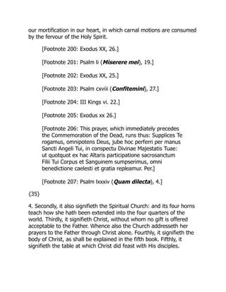 our mortification in our heart, in which carnal motions are consumed
by the fervour of the Holy Spirit.
[Footnote 200: Exodus XX, 26.]
[Footnote 201: Psalm li (Miserere mei), 19.]
[Footnote 202: Exodus XX, 25.]
[Footnote 203: Psalm cxviii (Confitemini), 27.]
[Footnote 204: III Kings vi. 22.]
[Footnote 205: Exodus xx 26.]
[Footnote 206: This prayer, which immediately precedes
the Commemoration of the Dead, runs thus: Supplices Te
rogamus, omnipotens Deus, jube hoc perferri per manus
Sancti Angeli Tui, in conspectu Divinae Majestatis Tuae:
ut quotquot ex hac Altaris participatione sacrosanctum
Filii Tui Corpus et Sanguinem sumpserimus, omni
benedictione caelesti et gratia repleamur. Per.]
[Footnote 207: Psalm lxxxiv (Quam dilecta), 4.]
{35}
4. Secondly, it also signifieth the Spiritual Church: and its four horns
teach how she hath been extended into the four quarters of the
world. Thirdly, it signifieth Christ, without whom no gift is offered
acceptable to the Father. Whence also the Church addresseth her
prayers to the Father through Christ alone. Fourthly, it signifieth the
body of Christ, as shall be explained in the fifth book. Fifthly, it
signifieth the table at which Christ did feast with His disciples.
 
