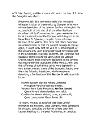 of S. John Baptist, and the scissors with which the hair of S. John
the Evangelist was shorn.
[Footnote 210: It is very remarkable that no notice
whatever is taken of these relics by Ciampini in his very
minute description of the Lateran Basilica: although in his
account both of this, and of all the other Basilican
churches built by Constantine, he copies verbatim the
list of the donations of the Emperor which is given in the
life of Pope S. Sylvester, compiled by an unknown
librarian of the Vatican. It is clear that either Durandus
was misinformed, or that the present passage is corrupt.
Again, it is not likely that the vest of S. John Baptist, or
the scissors of S. John Evangelist would have been kept
in the ark besides its proper contents. Yet Durandus had
obviously some facts to go upon, since the Lateran
Church, having been originally dedicated to the Saviour,
was now under the Invocation of the two SS. John; and
the sufferings of both these saints were depicted in a
very ancient mosaic, those of the Evangelist having over
them the following inscription, which we give as
describing a Confession of this Martyr in will, now little
known.
Martyrii calicem bibit hic Athleta Johannes
Principium Verbi cernere qui meruit.
Verberat hunc fuste Proconsul, forfice tondet,
Quem fervens oleum laedere non valuit.
Conditus hic oleum, dolium, cruor, atque capilli,
Quae consecrantur libera Roma tibi.
To return, we may be satisfied that these Jewish
memorials did not exist, since Ciampini, while composing
his account, consulted the former writers upon the
Lateran Basilica; viz. the poet Prudentius, an unedited
 