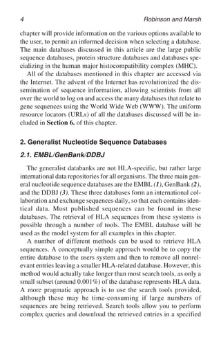 4 Robinson and Marsh
chapter will provide information on the various options available to
the user, to permit an informed decision when selecting a database.
The main databases discussed in this article are the large public
sequence databases, protein structure databases and databases spe-
cializing in the human major histocompatibility complex (MHC).
All of the databases mentioned in this chapter are accessed via
the Internet. The advent of the Internet has revolutionized the dis-
semination of sequence information, allowing scientists from all
over the world to log on and access the many databases that relate to
gene sequences using the World Wide Web (WWW). The uniform
resource locators (URLs) of all the databases discussed will be in-
cluded in Section 6. of this chapter.
2. Generalist Nucleotide Sequence Databases
2.1. EMBL/GenBank/DDBJ
The generalist databanks are not HLA-specific, but rather large
international data repositories for all organisms. The three main gen-
eral nucleotide sequence databases are the EMBL (1), GenBank (2),
and the DDBJ (3). These three databases form an international col-
laboration and exchange sequences daily, so that each contains iden-
tical data. Most published sequences can be found in these
databases. The retrieval of HLA sequences from these systems is
possible through a number of tools. The EMBL database will be
used as the model system for all examples in this chapter.
A number of different methods can be used to retrieve HLA
sequences. A conceptually simple approach would be to copy the
entire database to the users system and then to remove all nonrel-
evant entries leaving a smaller HLA-related database. However, this
method would actually take longer than most search tools, as only a
small subset (around 0.001%) of the database represents HLA data.
A more pragmatic approach is to use the search tools provided,
although these may be time-consuming if large numbers of
sequences are being retrieved. Search tools allow you to perform
complex queries and download the retrieved entries in a specified
 