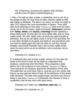 MS. of Panvinius, Severanus De Septem Urbis Ecclesiis,
and the work of Caesar Cardinal Rasponus.]
7. Man, if he hath an altar, a table, a candlestick, and an ark, he is
the temple of God. He must have an altar, whereon rightly to offer
and rightly to distribute. The altar is our heart, on which we ought to
offer. {37} Whence the Lord commandeth in Exodus: 'Thou shalt
offer burnt offerings on mine altar.' [Footnote 211] Since from the heart
words, set on fire of charity, ought to proceed. Holocaust is derived
from holos, whole, and cauma, a burning: therein signifying a
thing wholly burnt. On this altar we must rightly offer, and we must
rightly divide. We offer rightly when we bring any good thought to
perfection. But we do not rightly divide if we do it not discreetly. For
a man often thinketh to do good, and doeth ill: and sometimes with
one hand he doeth good and with the other ill; and thus himself
buildeth, and himself knocketh down. But we then rightly divide
when the good which we do we attribute, not to ourselves, but to
God alone.
[Footnote 211: Exodus ix, 2.]
8. It behoveth also man to have a table, whence he may take the
bread of the Word of God. By the table we understand Holy
Scripture, concerning which the Psalm, 'Thou preparest a table
before me in the presence of mine enemies.' [Footnote 212] That is,
Thou hast given me Scripture against the temptations of the devil.
This table then we must have, that is, must lay up in our minds, that
thence we may take the Word of God. Of the deficiency of this bread
saith Jeremiah: 'The little ones sought bread, and there was none to
break it unto them. [Footnote 213] It behoveth man likewise to have a
candlestick, that he may shine with good works.
[Footnote 212: Psalm xxiii (Dominus regit me), 5.]
[Footnote 213: Jeremiah xvi, 7.]
 