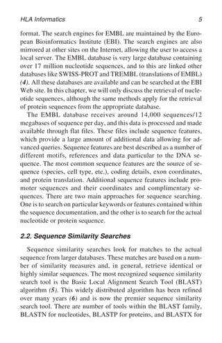 HLA Informatics 5
format. The search engines for EMBL are maintained by the Euro-
pean Bioinformatics Institute (EBI). The search engines are also
mirrored at other sites on the Internet, allowing the user to access a
local server. The EMBL database is very large database containing
over 17 million nucleotide sequences, and to this are linked other
databases like SWISS-PROT and TREMBL (translations of EMBL)
(4). All these databases are available and can be searched at the EBI
Web site. In this chapter, we will only discuss the retrieval of nucle-
otide sequences, although the same methods apply for the retrieval
of protein sequences from the appropriate database.
The EMBL database receives around 14,000 sequences/12
megabases of sequence per day, and this data is processed and made
available through flat files. These files include sequence features,
which provide a large amount of additional data allowing for ad-
vanced queries. Sequence features are best described as a number of
different motifs, references and data particular to the DNA se-
quence. The most common sequence features are the source of se-
quence (species, cell type, etc.), coding details, exon coordinates,
and protein translation. Additional sequence features include pro-
moter sequences and their coordinates and complimentary se-
quences. There are two main approaches for sequence searching.
One is to search on particular keywords or features contained within
the sequence documentation, and the other is to search for the actual
nucleotide or protein sequence.
2.2. Sequence Similarity Searches
Sequence similarity searches look for matches to the actual
sequence from larger databases. These matches are based on a num-
ber of similarity measures and, in general, retrieve identical or
highly similar sequences. The most recognized sequence similarity
search tool is the Basic Local Alignment Search Tool (BLAST)
algorithm (5). This widely distributed algorithm has been refined
over many years (6) and is now the premier sequence similarity
search tool. There are number of tools within the BLAST family,
BLASTN for nucleotides, BLASTP for proteins, and BLASTX for
 