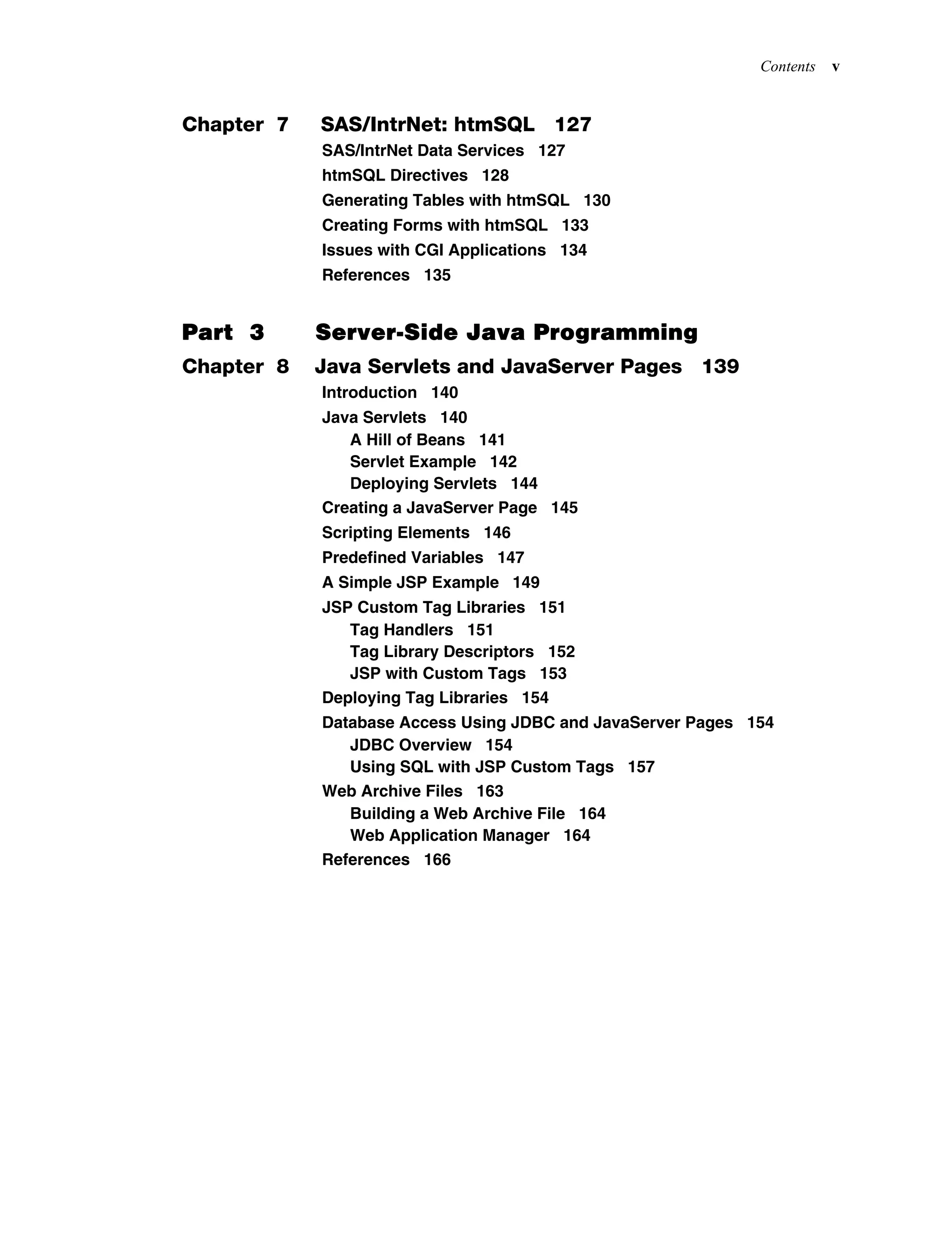 Contents v
Chapter 7 SAS/IntrNet: htmSQL 127
SAS/IntrNet Data Services 127
htmSQL Directives 128
Generating Tables with htmSQL 130
Creating Forms with htmSQL 133
Issues with CGI Applications 134
References 135
Part 3 Server-Side Java Programming
Chapter 8 Java Servlets and JavaServer Pages 139
Introduction 140
Java Servlets 140
A Hill of Beans 141
Servlet Example 142
Deploying Servlets 144
Creating a JavaServer Page 145
Scripting Elements 146
Predefined Variables 147
A Simple JSP Example 149
JSP Custom Tag Libraries 151
Tag Handlers 151
Tag Library Descriptors 152
JSP with Custom Tags 153
Deploying Tag Libraries 154
Database Access Using JDBC and JavaServer Pages 154
JDBC Overview 154
Using SQL with JSP Custom Tags 157
Web Archive Files 163
Building a Web Archive File 164
Web Application Manager 164
References 166
 