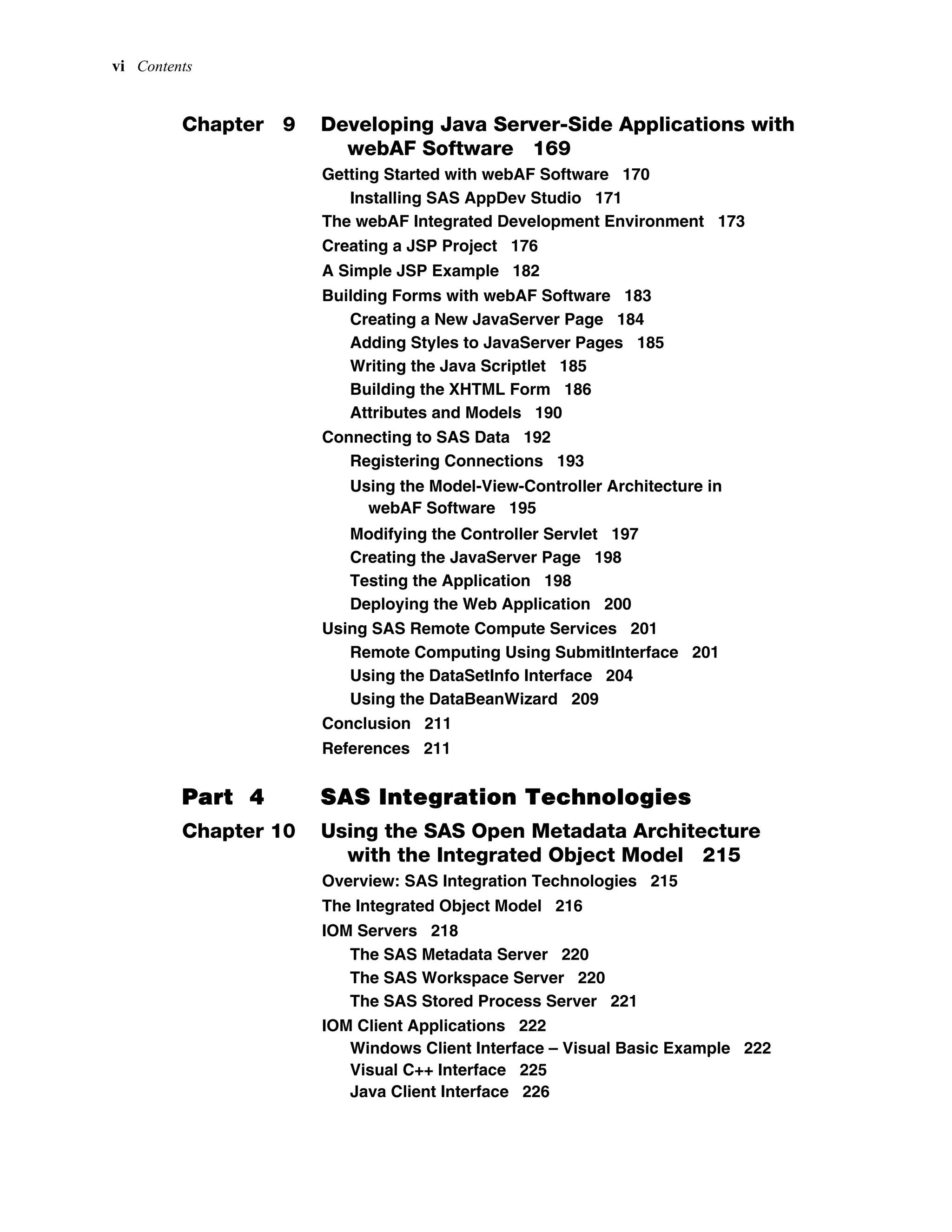 vi Contents
Chapter 9 Developing Java Server-Side Applications with
webAF Software 169
Getting Started with webAF Software 170
Installing SAS AppDev Studio 171
The webAF Integrated Development Environment 173
Creating a JSP Project 176
A Simple JSP Example 182
Building Forms with webAF Software 183
Creating a New JavaServer Page 184
Adding Styles to JavaServer Pages 185
Writing the Java Scriptlet 185
Building the XHTML Form 186
Attributes and Models 190
Connecting to SAS Data 192
Registering Connections 193
Using the Model-View-Controller Architecture in
webAF Software 195
Modifying the Controller Servlet 197
Creating the JavaServer Page 198
Testing the Application 198
Deploying the Web Application 200
Using SAS Remote Compute Services 201
Remote Computing Using SubmitInterface 201
Using the DataSetInfo Interface 204
Using the DataBeanWizard 209
Conclusion 211
References 211
Part 4 SAS Integration Technologies
Chapter 10 Using the SAS Open Metadata Architecture
with the Integrated Object Model 215
Overview: SAS Integration Technologies 215
The Integrated Object Model 216
IOM Servers 218
The SAS Metadata Server 220
The SAS Workspace Server 220
The SAS Stored Process Server 221
IOM Client Applications 222
Windows Client Interface – Visual Basic Example 222
Visual C++ Interface 225
Java Client Interface 226
 