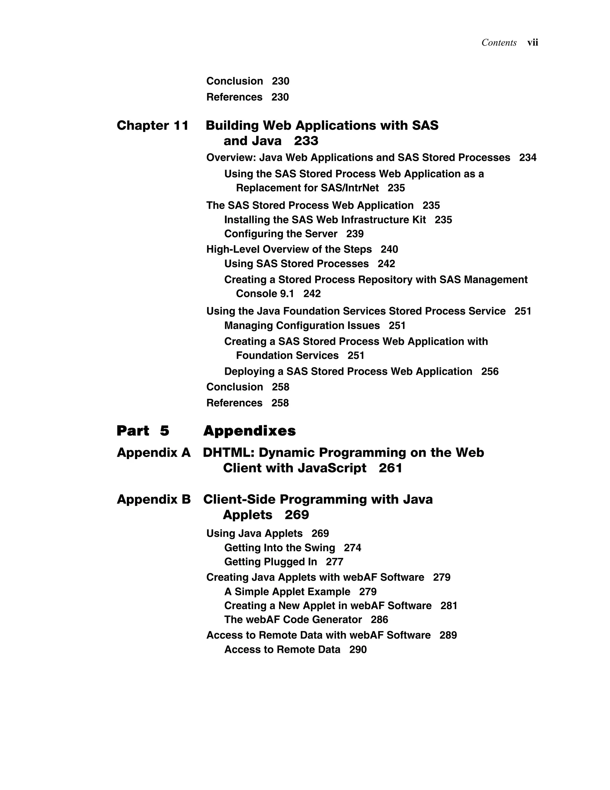 Contents vii
Conclusion 230
References 230
Chapter 11 Building Web Applications with SAS
and Java 233
Overview: Java Web Applications and SAS Stored Processes 234
Using the SAS Stored Process Web Application as a
Replacement for SAS/IntrNet 235
The SAS Stored Process Web Application 235
Installing the SAS Web Infrastructure Kit 235
Configuring the Server 239
High-Level Overview of the Steps 240
Using SAS Stored Processes 242
Creating a Stored Process Repository with SAS Management
Console 9.1 242
Using the Java Foundation Services Stored Process Service 251
Managing Configuration Issues 251
Creating a SAS Stored Process Web Application with
Foundation Services 251
Deploying a SAS Stored Process Web Application 256
Conclusion 258
References 258
Part 5 Appendixes
Appendix A DHTML: Dynamic Programming on the Web
Client with JavaScript 261
Appendix B Client-Side Programming with Java
Applets 269
Using Java Applets 269
Getting Into the Swing 274
Getting Plugged In 277
Creating Java Applets with webAF Software 279
A Simple Applet Example 279
Creating a New Applet in webAF Software 281
The webAF Code Generator 286
Access to Remote Data with webAF Software 289
Access to Remote Data 290
 