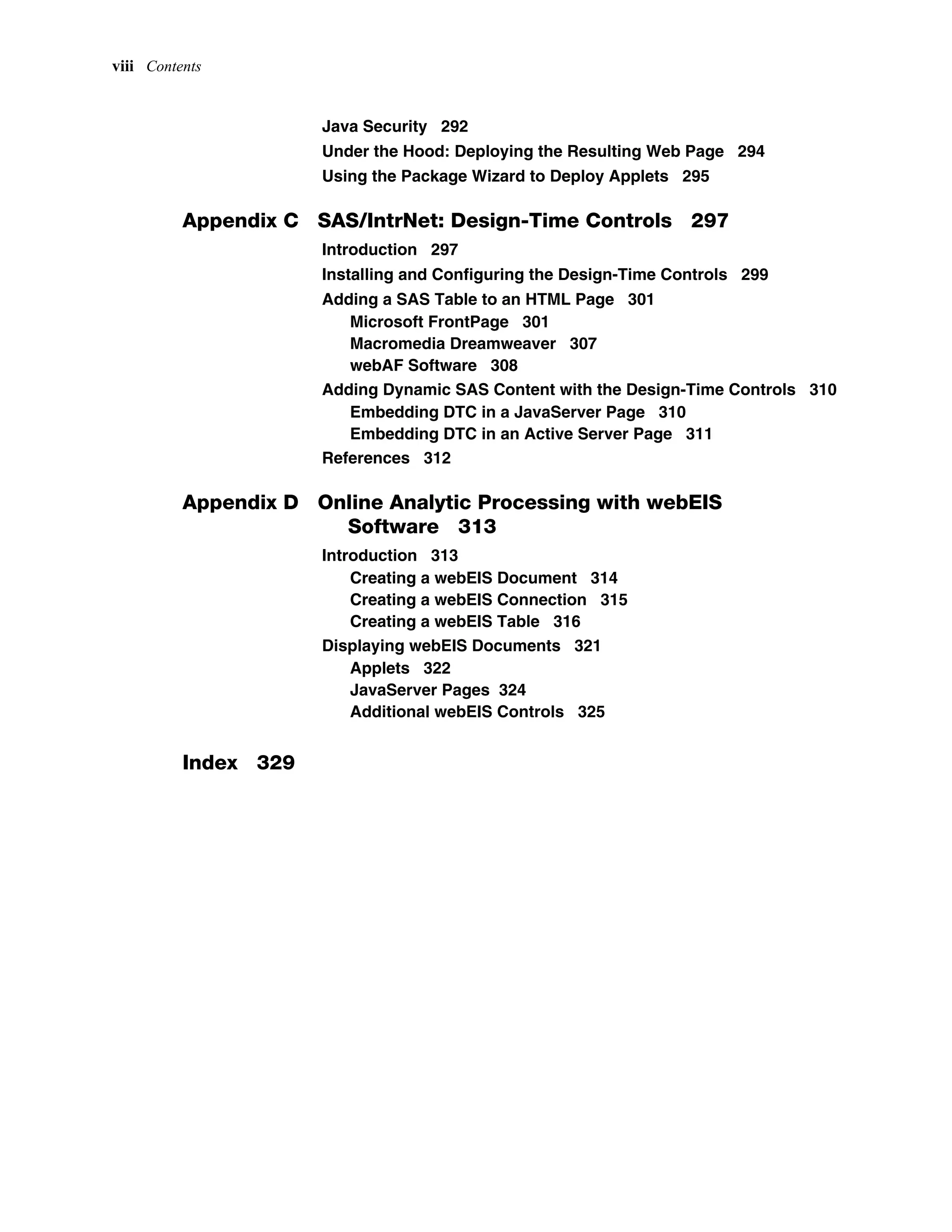 viii Contents
Java Security 292
Under the Hood: Deploying the Resulting Web Page 294
Using the Package Wizard to Deploy Applets 295
Appendix C SAS/IntrNet: Design-Time Controls 297
Introduction 297
Installing and Configuring the Design-Time Controls 299
Adding a SAS Table to an HTML Page 301
Microsoft FrontPage 301
Macromedia Dreamweaver 307
webAF Software 308
Adding Dynamic SAS Content with the Design-Time Controls 310
Embedding DTC in a JavaServer Page 310
Embedding DTC in an Active Server Page 311
References 312
Appendix D Online Analytic Processing with webEIS
Software 313
Introduction 313
Creating a webEIS Document 314
Creating a webEIS Connection 315
Creating a webEIS Table 316
Displaying webEIS Documents 321
Applets 322
JavaServer Pages 324
Additional webEIS Controls 325
Index 329
 