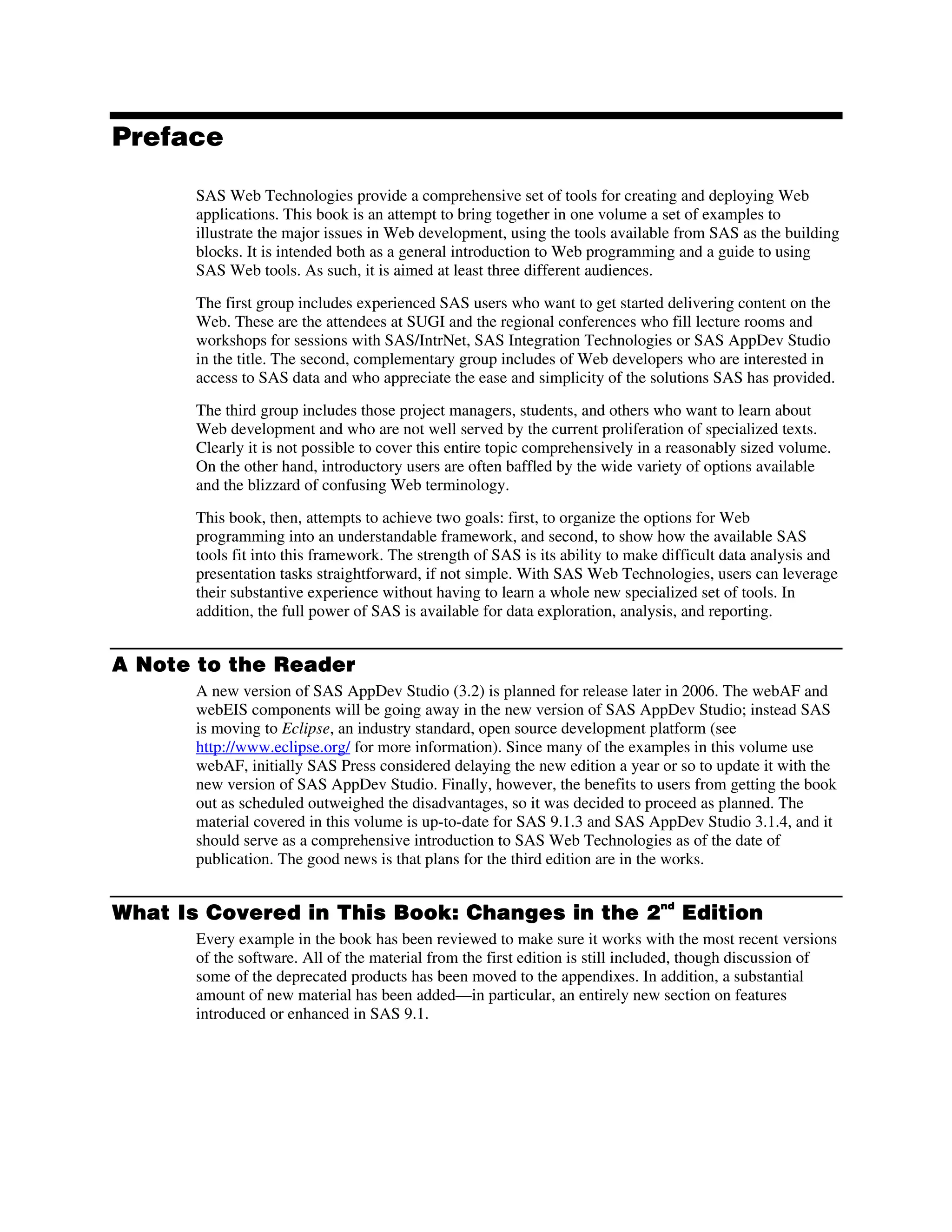 Preface
SAS Web Technologies provide a comprehensive set of tools for creating and deploying Web
applications. This book is an attempt to bring together in one volume a set of examples to
illustrate the major issues in Web development, using the tools available from SAS as the building
blocks. It is intended both as a general introduction to Web programming and a guide to using
SAS Web tools. As such, it is aimed at least three different audiences.
The first group includes experienced SAS users who want to get started delivering content on the
Web. These are the attendees at SUGI and the regional conferences who fill lecture rooms and
workshops for sessions with SAS/IntrNet, SAS Integration Technologies or SAS AppDev Studio
in the title. The second, complementary group includes of Web developers who are interested in
access to SAS data and who appreciate the ease and simplicity of the solutions SAS has provided.
The third group includes those project managers, students, and others who want to learn about
Web development and who are not well served by the current proliferation of specialized texts.
Clearly it is not possible to cover this entire topic comprehensively in a reasonably sized volume.
On the other hand, introductory users are often baffled by the wide variety of options available
and the blizzard of confusing Web terminology.
This book, then, attempts to achieve two goals: first, to organize the options for Web
programming into an understandable framework, and second, to show how the available SAS
tools fit into this framework. The strength of SAS is its ability to make difficult data analysis and
presentation tasks straightforward, if not simple. With SAS Web Technologies, users can leverage
their substantive experience without having to learn a whole new specialized set of tools. In
addition, the full power of SAS is available for data exploration, analysis, and reporting.
A Note to the Reader
A new version of SAS AppDev Studio (3.2) is planned for release later in 2006. The webAF and
webEIS components will be going away in the new version of SAS AppDev Studio; instead SAS
is moving to Eclipse, an industry standard, open source development platform (see
http://www.eclipse.org/ for more information). Since many of the examples in this volume use
webAF, initially SAS Press considered delaying the new edition a year or so to update it with the
new version of SAS AppDev Studio. Finally, however, the benefits to users from getting the book
out as scheduled outweighed the disadvantages, so it was decided to proceed as planned. The
material covered in this volume is up-to-date for SAS 9.1.3 and SAS AppDev Studio 3.1.4, and it
should serve as a comprehensive introduction to SAS Web Technologies as of the date of
publication. The good news is that plans for the third edition are in the works.
What Is Covered in This Book: Changes in the 2nd
Edition
Every example in the book has been reviewed to make sure it works with the most recent versions
of the software. All of the material from the first edition is still included, though discussion of
some of the deprecated products has been moved to the appendixes. In addition, a substantial
amount of new material has been added—in particular, an entirely new section on features
introduced or enhanced in SAS 9.1.
 