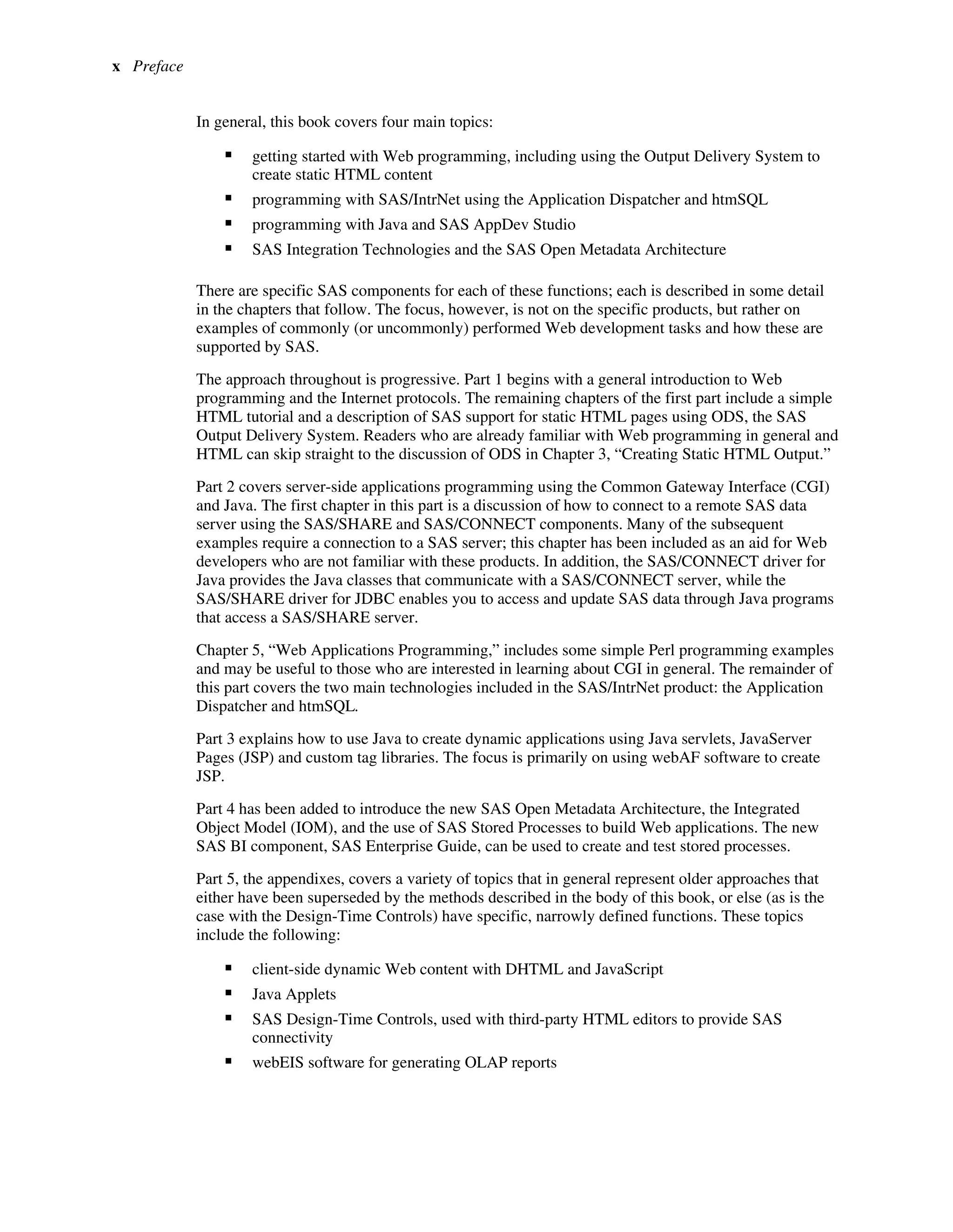 x Preface
In general, this book covers four main topics:
ƒ getting started with Web programming, including using the Output Delivery System to
create static HTML content
ƒ programming with SAS/IntrNet using the Application Dispatcher and htmSQL
ƒ programming with Java and SAS AppDev Studio
ƒ SAS Integration Technologies and the SAS Open Metadata Architecture
There are specific SAS components for each of these functions; each is described in some detail
in the chapters that follow. The focus, however, is not on the specific products, but rather on
examples of commonly (or uncommonly) performed Web development tasks and how these are
supported by SAS.
The approach throughout is progressive. Part 1 begins with a general introduction to Web
programming and the Internet protocols. The remaining chapters of the first part include a simple
HTML tutorial and a description of SAS support for static HTML pages using ODS, the SAS
Output Delivery System. Readers who are already familiar with Web programming in general and
HTML can skip straight to the discussion of ODS in Chapter 3, “Creating Static HTML Output.”
Part 2 covers server-side applications programming using the Common Gateway Interface (CGI)
and Java. The first chapter in this part is a discussion of how to connect to a remote SAS data
server using the SAS/SHARE and SAS/CONNECT components. Many of the subsequent
examples require a connection to a SAS server; this chapter has been included as an aid for Web
developers who are not familiar with these products. In addition, the SAS/CONNECT driver for
Java provides the Java classes that communicate with a SAS/CONNECT server, while the
SAS/SHARE driver for JDBC enables you to access and update SAS data through Java programs
that access a SAS/SHARE server.
Chapter 5, “Web Applications Programming,” includes some simple Perl programming examples
and may be useful to those who are interested in learning about CGI in general. The remainder of
this part covers the two main technologies included in the SAS/IntrNet product: the Application
Dispatcher and htmSQL.
Part 3 explains how to use Java to create dynamic applications using Java servlets, JavaServer
Pages (JSP) and custom tag libraries. The focus is primarily on using webAF software to create
JSP.
Part 4 has been added to introduce the new SAS Open Metadata Architecture, the Integrated
Object Model (IOM), and the use of SAS Stored Processes to build Web applications. The new
SAS BI component, SAS Enterprise Guide, can be used to create and test stored processes.
Part 5, the appendixes, covers a variety of topics that in general represent older approaches that
either have been superseded by the methods described in the body of this book, or else (as is the
case with the Design-Time Controls) have specific, narrowly defined functions. These topics
include the following:
ƒ client-side dynamic Web content with DHTML and JavaScript
ƒ Java Applets
ƒ SAS Design-Time Controls, used with third-party HTML editors to provide SAS
connectivity
ƒ webEIS software for generating OLAP reports
 