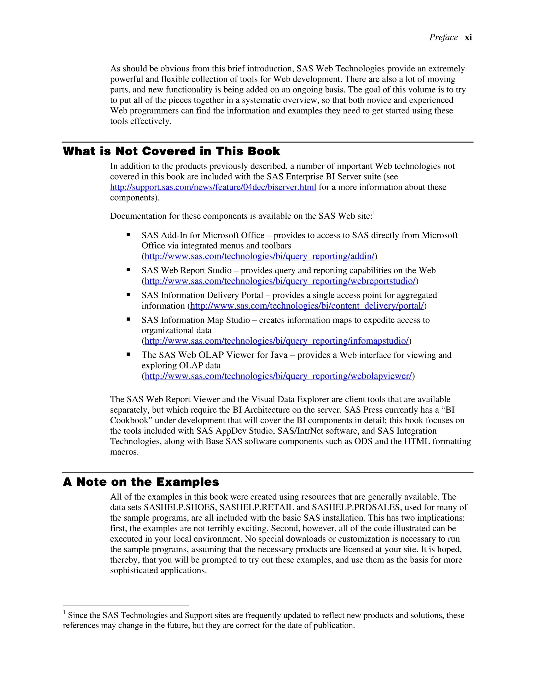 Preface xi
As should be obvious from this brief introduction, SAS Web Technologies provide an extremely
powerful and flexible collection of tools for Web development. There are also a lot of moving
parts, and new functionality is being added on an ongoing basis. The goal of this volume is to try
to put all of the pieces together in a systematic overview, so that both novice and experienced
Web programmers can find the information and examples they need to get started using these
tools effectively.
What is Not Covered in This Book
In addition to the products previously described, a number of important Web technologies not
covered in this book are included with the SAS Enterprise BI Server suite (see
http://support.sas.com/news/feature/04dec/biserver.html for a more information about these
components).
Documentation for these components is available on the SAS Web site:
1
ƒ SAS Add-In for Microsoft Office – provides to access to SAS directly from Microsoft
Office via integrated menus and toolbars
(http://www.sas.com/technologies/bi/query_reporting/addin/)
ƒ SAS Web Report Studio – provides query and reporting capabilities on the Web
(http://www.sas.com/technologies/bi/query_reporting/webreportstudio/)
ƒ SAS Information Delivery Portal – provides a single access point for aggregated
information (http://www.sas.com/technologies/bi/content_delivery/portal/)
ƒ SAS Information Map Studio – creates information maps to expedite access to
organizational data
(http://www.sas.com/technologies/bi/query_reporting/infomapstudio/)
ƒ The SAS Web OLAP Viewer for Java – provides a Web interface for viewing and
exploring OLAP data
(http://www.sas.com/technologies/bi/query_reporting/webolapviewer/)
The SAS Web Report Viewer and the Visual Data Explorer are client tools that are available
separately, but which require the BI Architecture on the server. SAS Press currently has a “BI
Cookbook” under development that will cover the BI components in detail; this book focuses on
the tools included with SAS AppDev Studio, SAS/IntrNet software, and SAS Integration
Technologies, along with Base SAS software components such as ODS and the HTML formatting
macros.
A Note on the Examples
All of the examples in this book were created using resources that are generally available. The
data sets SASHELP.SHOES, SASHELP.RETAIL and SASHELP.PRDSALES, used for many of
the sample programs, are all included with the basic SAS installation. This has two implications:
first, the examples are not terribly exciting. Second, however, all of the code illustrated can be
executed in your local environment. No special downloads or customization is necessary to run
the sample programs, assuming that the necessary products are licensed at your site. It is hoped,
thereby, that you will be prompted to try out these examples, and use them as the basis for more
sophisticated applications.
1
Since the SAS Technologies and Support sites are frequently updated to reflect new products and solutions, these
references may change in the future, but they are correct for the date of publication.
 