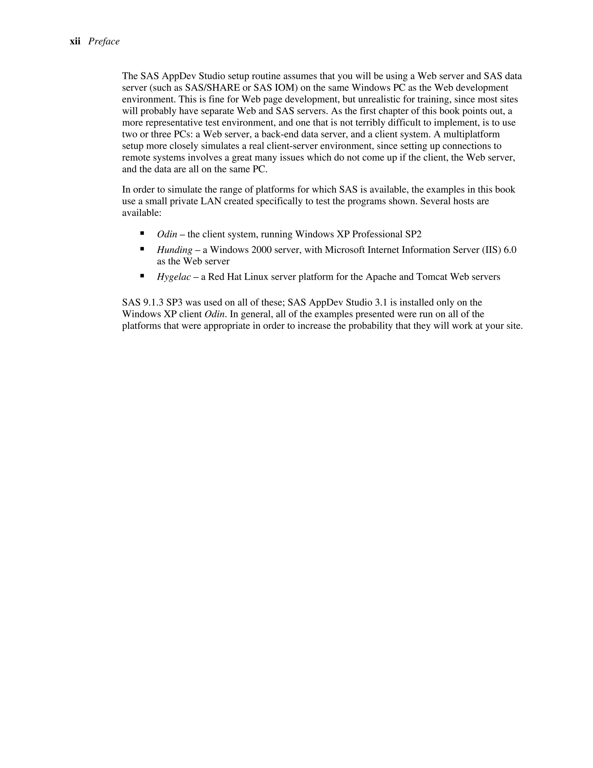 xii Preface
The SAS AppDev Studio setup routine assumes that you will be using a Web server and SAS data
server (such as SAS/SHARE or SAS IOM) on the same Windows PC as the Web development
environment. This is fine for Web page development, but unrealistic for training, since most sites
will probably have separate Web and SAS servers. As the first chapter of this book points out, a
more representative test environment, and one that is not terribly difficult to implement, is to use
two or three PCs: a Web server, a back-end data server, and a client system. A multiplatform
setup more closely simulates a real client-server environment, since setting up connections to
remote systems involves a great many issues which do not come up if the client, the Web server,
and the data are all on the same PC.
In order to simulate the range of platforms for which SAS is available, the examples in this book
use a small private LAN created specifically to test the programs shown. Several hosts are
available:
ƒ Odin – the client system, running Windows XP Professional SP2
ƒ Hunding – a Windows 2000 server, with Microsoft Internet Information Server (IIS) 6.0
as the Web server
ƒ Hygelac – a Red Hat Linux server platform for the Apache and Tomcat Web servers
SAS 9.1.3 SP3 was used on all of these; SAS AppDev Studio 3.1 is installed only on the
Windows XP client Odin. In general, all of the examples presented were run on all of the
platforms that were appropriate in order to increase the probability that they will work at your site.
 