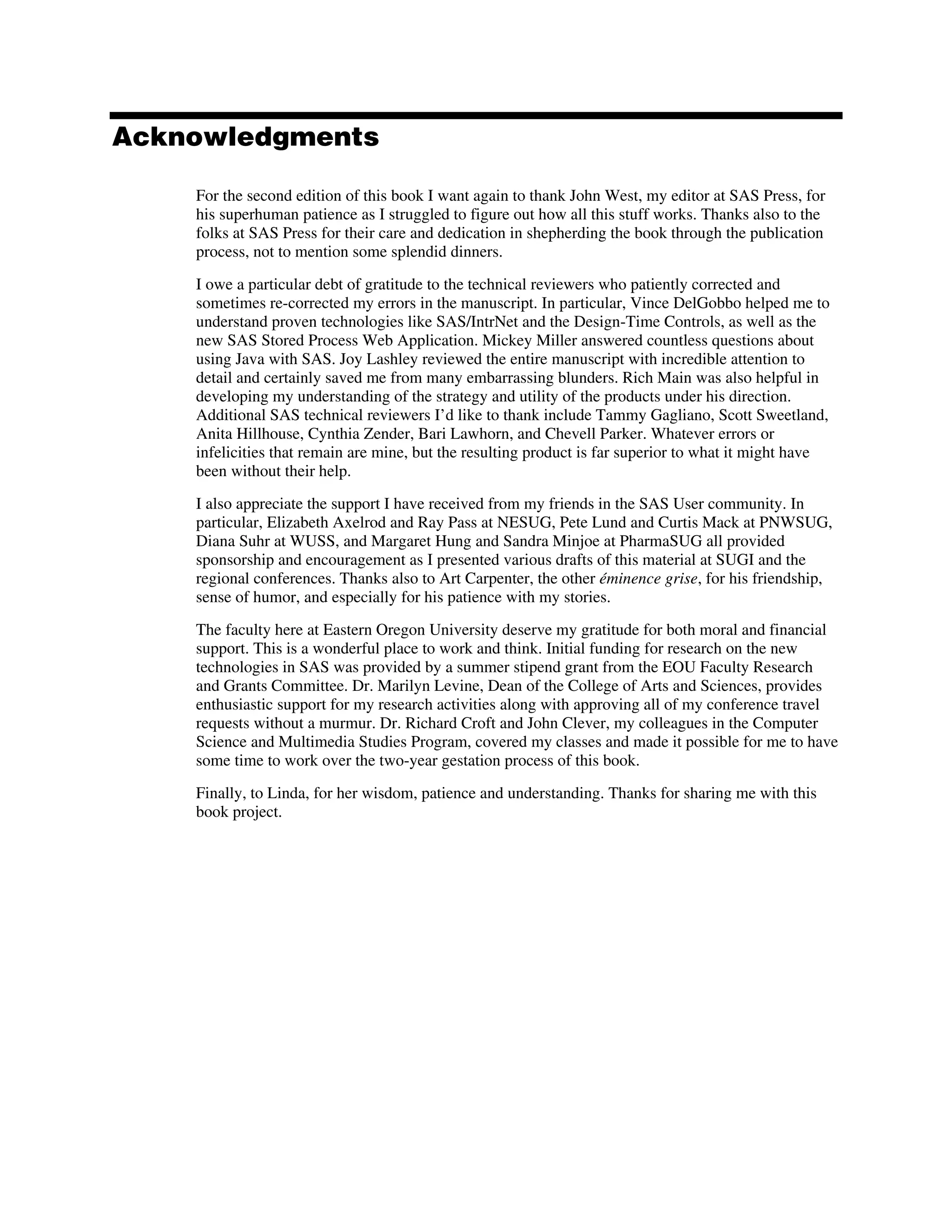 Acknowledgments
For the second edition of this book I want again to thank John West, my editor at SAS Press, for
his superhuman patience as I struggled to figure out how all this stuff works. Thanks also to the
folks at SAS Press for their care and dedication in shepherding the book through the publication
process, not to mention some splendid dinners.
I owe a particular debt of gratitude to the technical reviewers who patiently corrected and
sometimes re-corrected my errors in the manuscript. In particular, Vince DelGobbo helped me to
understand proven technologies like SAS/IntrNet and the Design-Time Controls, as well as the
new SAS Stored Process Web Application. Mickey Miller answered countless questions about
using Java with SAS. Joy Lashley reviewed the entire manuscript with incredible attention to
detail and certainly saved me from many embarrassing blunders. Rich Main was also helpful in
developing my understanding of the strategy and utility of the products under his direction.
Additional SAS technical reviewers I’d like to thank include Tammy Gagliano, Scott Sweetland,
Anita Hillhouse, Cynthia Zender, Bari Lawhorn, and Chevell Parker. Whatever errors or
infelicities that remain are mine, but the resulting product is far superior to what it might have
been without their help.
I also appreciate the support I have received from my friends in the SAS User community. In
particular, Elizabeth Axelrod and Ray Pass at NESUG, Pete Lund and Curtis Mack at PNWSUG,
Diana Suhr at WUSS, and Margaret Hung and Sandra Minjoe at PharmaSUG all provided
sponsorship and encouragement as I presented various drafts of this material at SUGI and the
regional conferences. Thanks also to Art Carpenter, the other éminence grise, for his friendship,
sense of humor, and especially for his patience with my stories.
The faculty here at Eastern Oregon University deserve my gratitude for both moral and financial
support. This is a wonderful place to work and think. Initial funding for research on the new
technologies in SAS was provided by a summer stipend grant from the EOU Faculty Research
and Grants Committee. Dr. Marilyn Levine, Dean of the College of Arts and Sciences, provides
enthusiastic support for my research activities along with approving all of my conference travel
requests without a murmur. Dr. Richard Croft and John Clever, my colleagues in the Computer
Science and Multimedia Studies Program, covered my classes and made it possible for me to have
some time to work over the two-year gestation process of this book.
Finally, to Linda, for her wisdom, patience and understanding. Thanks for sharing me with this
book project.
 
