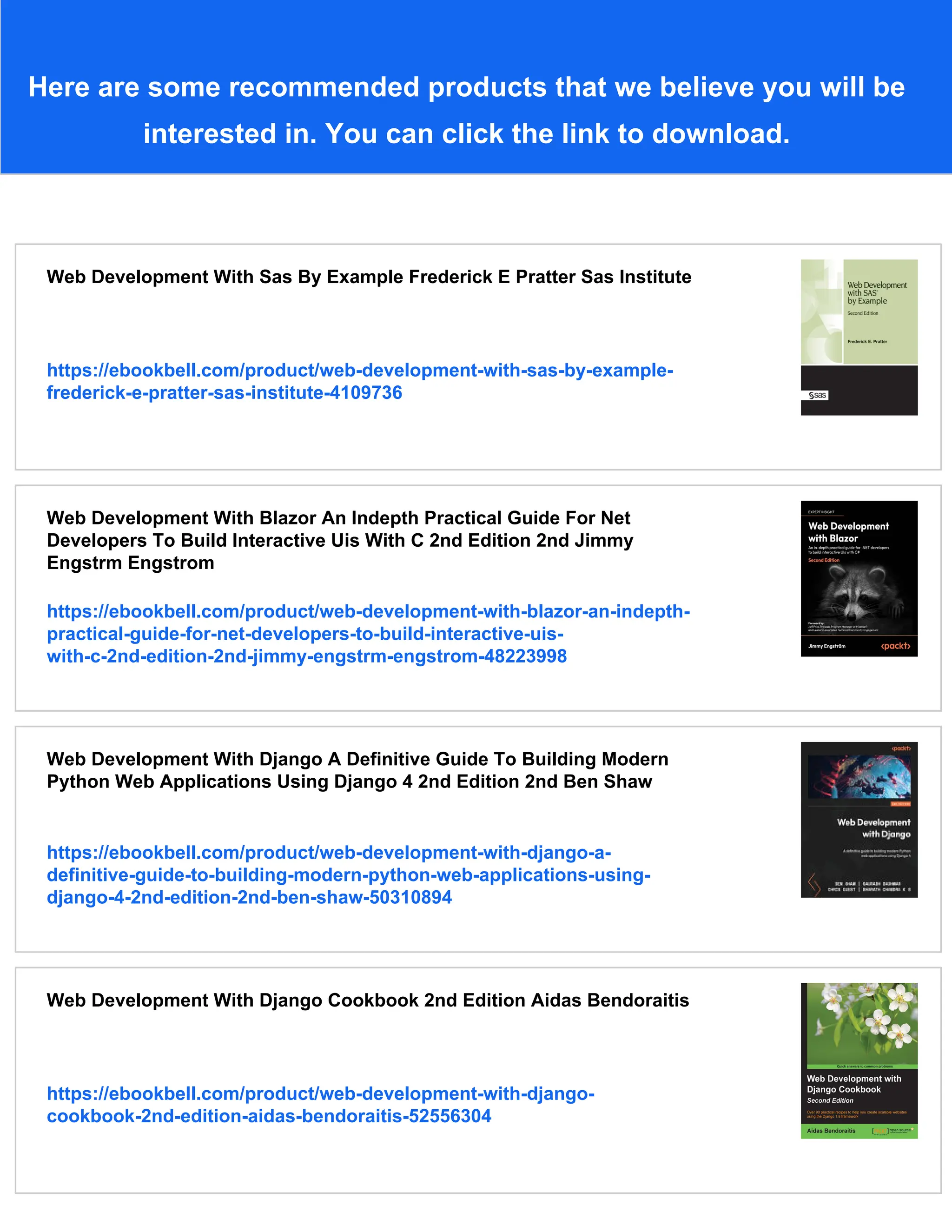 Here are some recommended products that we believe you will be
interested in. You can click the link to download.
Web Development With Sas By Example Frederick E Pratter Sas Institute
https://ebookbell.com/product/web-development-with-sas-by-example-
frederick-e-pratter-sas-institute-4109736
Web Development With Blazor An Indepth Practical Guide For Net
Developers To Build Interactive Uis With C 2nd Edition 2nd Jimmy
Engstrm Engstrom
https://ebookbell.com/product/web-development-with-blazor-an-indepth-
practical-guide-for-net-developers-to-build-interactive-uis-
with-c-2nd-edition-2nd-jimmy-engstrm-engstrom-48223998
Web Development With Django A Definitive Guide To Building Modern
Python Web Applications Using Django 4 2nd Edition 2nd Ben Shaw
https://ebookbell.com/product/web-development-with-django-a-
definitive-guide-to-building-modern-python-web-applications-using-
django-4-2nd-edition-2nd-ben-shaw-50310894
Web Development With Django Cookbook 2nd Edition Aidas Bendoraitis
https://ebookbell.com/product/web-development-with-django-
cookbook-2nd-edition-aidas-bendoraitis-52556304
 