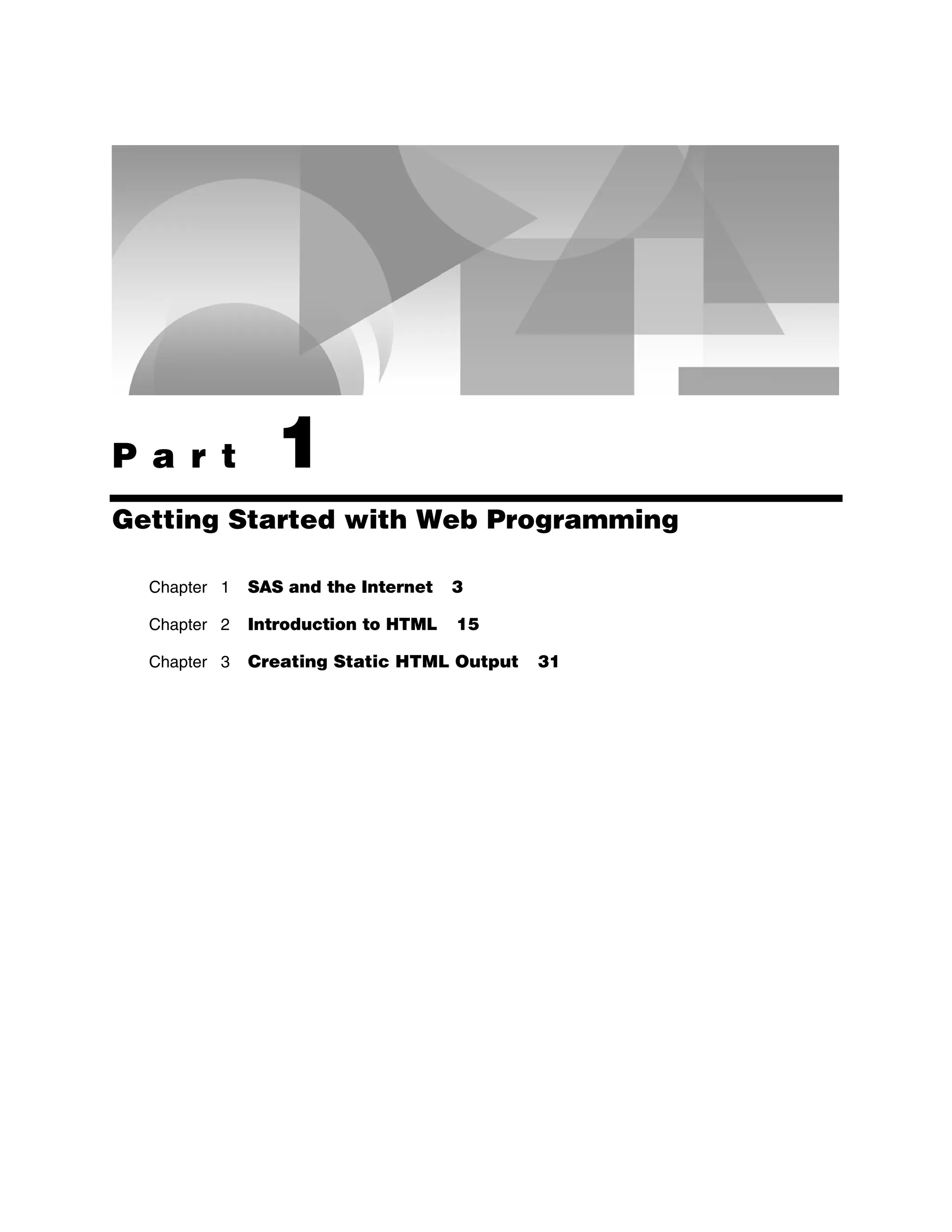 P a r t 1
Getting Started with Web Programming
Chapter 1 SAS and the Internet 3
Chapter 2 Introduction to HTML 15
Chapter 3 Creating Static HTML Output 31
 