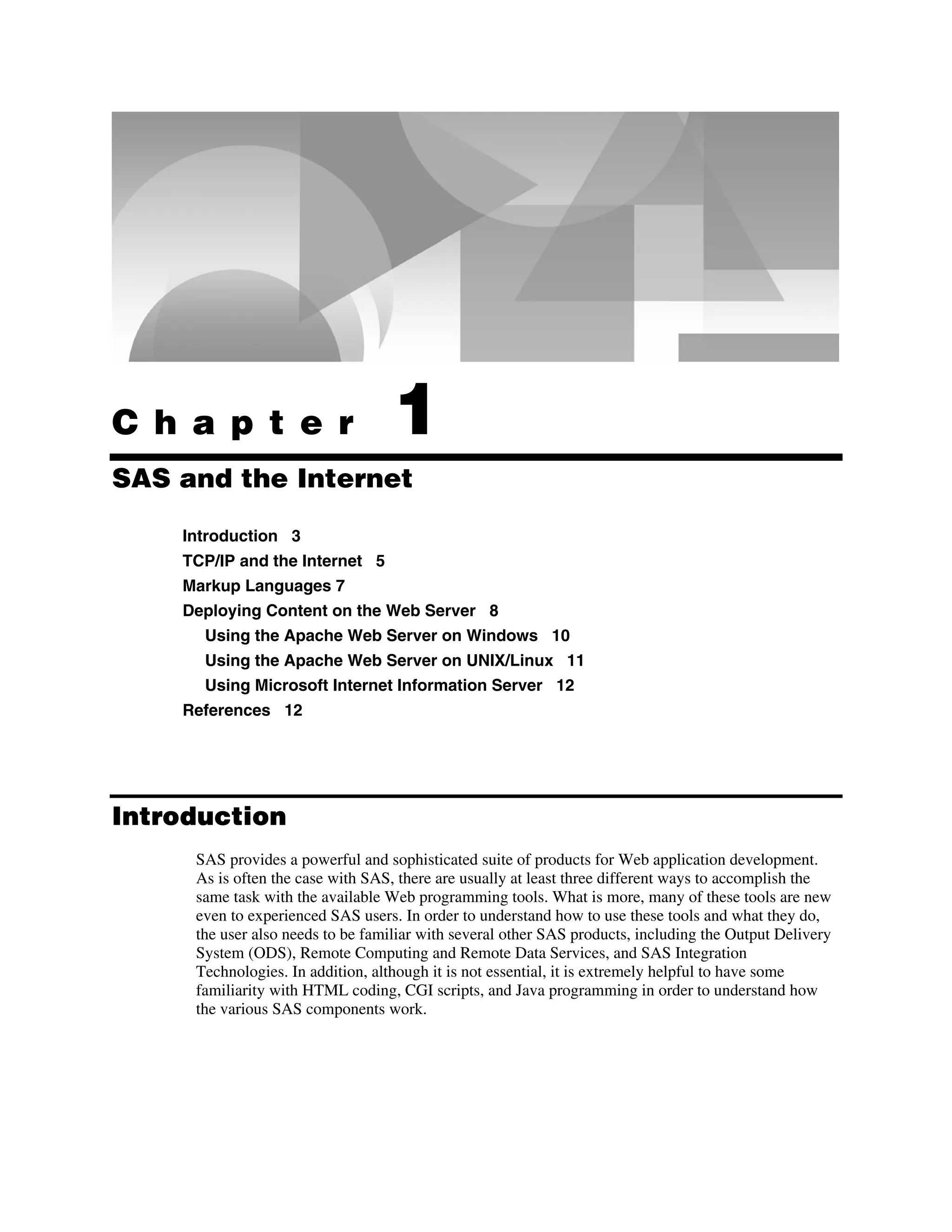 C h a p t e r 1
SAS and the Internet
Introduction 3
TCP/IP and the Internet 5
Markup Languages 7
Deploying Content on the Web Server 8
Using the Apache Web Server on Windows 10
Using the Apache Web Server on UNIX/Linux 11
Using Microsoft Internet Information Server 12
References 12
Introduction
SAS provides a powerful and sophisticated suite of products for Web application development.
As is often the case with SAS, there are usually at least three different ways to accomplish the
same task with the available Web programming tools. What is more, many of these tools are new
even to experienced SAS users. In order to understand how to use these tools and what they do,
the user also needs to be familiar with several other SAS products, including the Output Delivery
System (ODS), Remote Computing and Remote Data Services, and SAS Integration
Technologies. In addition, although it is not essential, it is extremely helpful to have some
familiarity with HTML coding, CGI scripts, and Java programming in order to understand how
the various SAS components work.
 