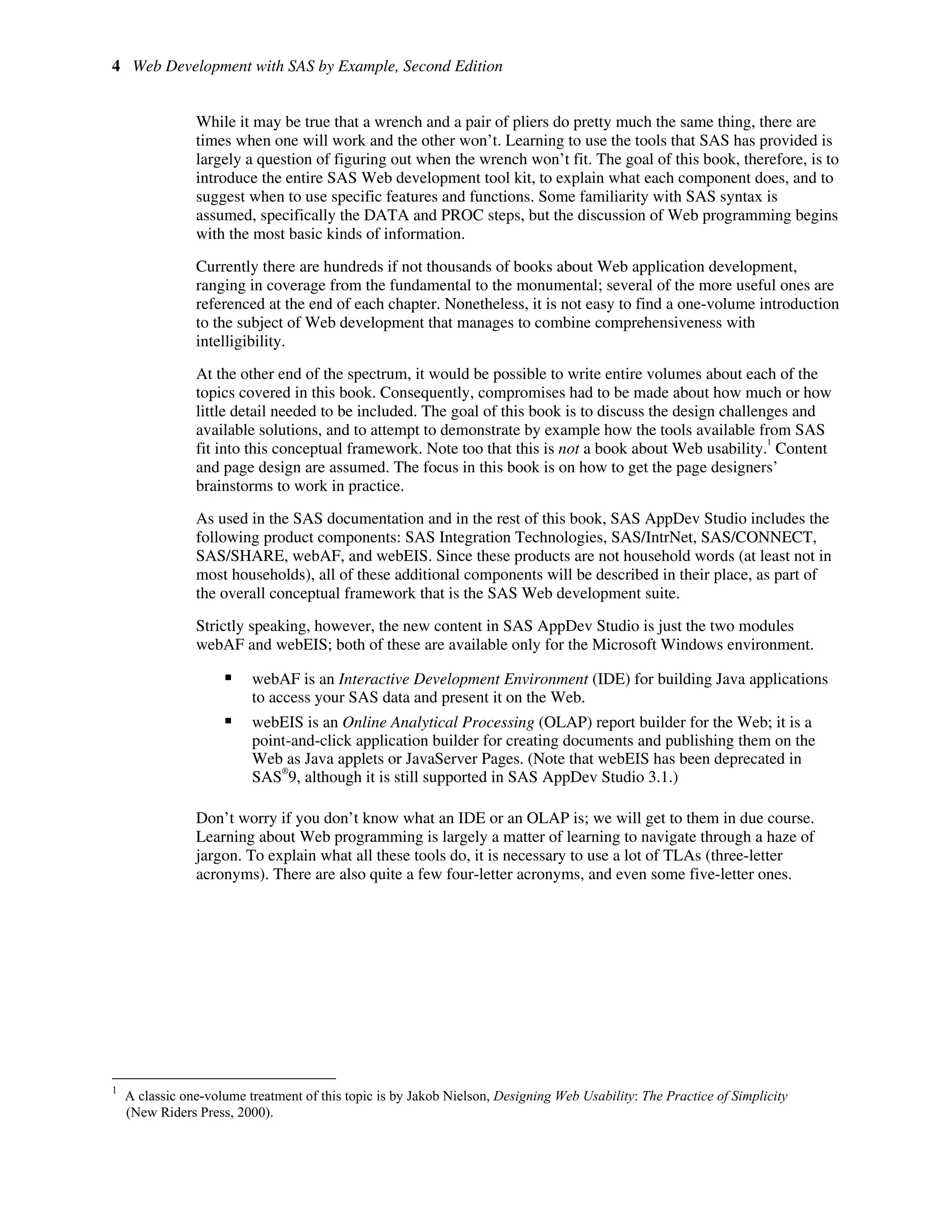 4 Web Development with SAS by Example, Second Edition
While it may be true that a wrench and a pair of pliers do pretty much the same thing, there are
times when one will work and the other won’t. Learning to use the tools that SAS has provided is
largely a question of figuring out when the wrench won’t fit. The goal of this book, therefore, is to
introduce the entire SAS Web development tool kit, to explain what each component does, and to
suggest when to use specific features and functions. Some familiarity with SAS syntax is
assumed, specifically the DATA and PROC steps, but the discussion of Web programming begins
with the most basic kinds of information.
Currently there are hundreds if not thousands of books about Web application development,
ranging in coverage from the fundamental to the monumental; several of the more useful ones are
referenced at the end of each chapter. Nonetheless, it is not easy to find a one-volume introduction
to the subject of Web development that manages to combine comprehensiveness with
intelligibility.
At the other end of the spectrum, it would be possible to write entire volumes about each of the
topics covered in this book. Consequently, compromises had to be made about how much or how
little detail needed to be included. The goal of this book is to discuss the design challenges and
available solutions, and to attempt to demonstrate by example how the tools available from SAS
fit into this conceptual framework. Note too that this is not a book about Web usability.
1
Content
and page design are assumed. The focus in this book is on how to get the page designers’
brainstorms to work in practice.
As used in the SAS documentation and in the rest of this book, SAS AppDev Studio includes the
following product components: SAS Integration Technologies, SAS/IntrNet, SAS/CONNECT,
SAS/SHARE, webAF, and webEIS. Since these products are not household words (at least not in
most households), all of these additional components will be described in their place, as part of
the overall conceptual framework that is the SAS Web development suite.
Strictly speaking, however, the new content in SAS AppDev Studio is just the two modules
webAF and webEIS; both of these are available only for the Microsoft Windows environment.
ƒ webAF is an Interactive Development Environment (IDE) for building Java applications
to access your SAS data and present it on the Web.
ƒ webEIS is an Online Analytical Processing (OLAP) report builder for the Web; it is a
point-and-click application builder for creating documents and publishing them on the
Web as Java applets or JavaServer Pages. (Note that webEIS has been deprecated in
SAS
®
9, although it is still supported in SAS AppDev Studio 3.1.)
Don’t worry if you don’t know what an IDE or an OLAP is; we will get to them in due course.
Learning about Web programming is largely a matter of learning to navigate through a haze of
jargon. To explain what all these tools do, it is necessary to use a lot of TLAs (three-letter
acronyms). There are also quite a few four-letter acronyms, and even some five-letter ones.
1
A classic one-volume treatment of this topic is by Jakob Nielson, Designing Web Usability: The Practice of Simplicity
(New Riders Press, 2000).
 