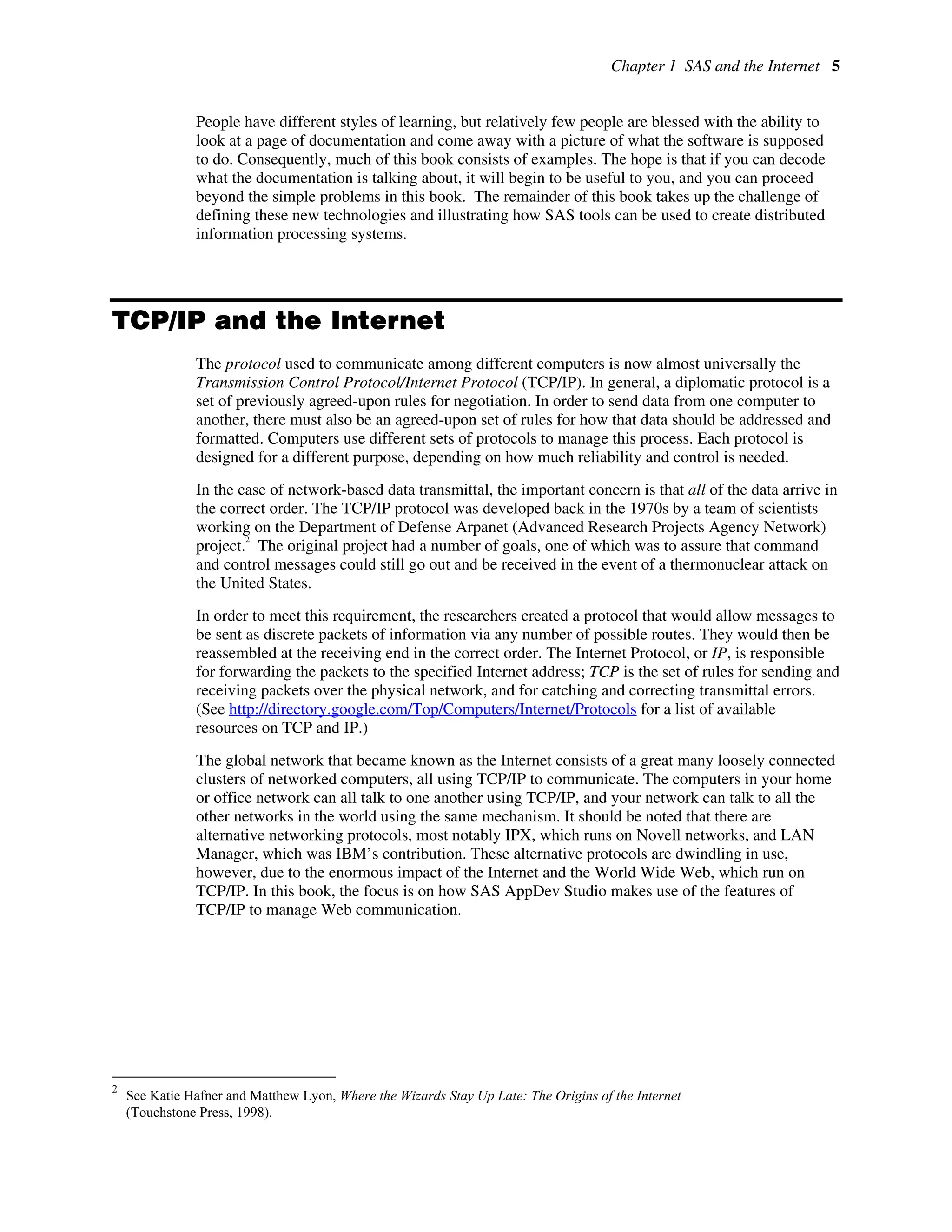 Chapter 1 SAS and the Internet 5
People have different styles of learning, but relatively few people are blessed with the ability to
look at a page of documentation and come away with a picture of what the software is supposed
to do. Consequently, much of this book consists of examples. The hope is that if you can decode
what the documentation is talking about, it will begin to be useful to you, and you can proceed
beyond the simple problems in this book. The remainder of this book takes up the challenge of
defining these new technologies and illustrating how SAS tools can be used to create distributed
information processing systems.
TCP/IP and the Internet
The protocol used to communicate among different computers is now almost universally the
Transmission Control Protocol/Internet Protocol (TCP/IP). In general, a diplomatic protocol is a
set of previously agreed-upon rules for negotiation. In order to send data from one computer to
another, there must also be an agreed-upon set of rules for how that data should be addressed and
formatted. Computers use different sets of protocols to manage this process. Each protocol is
designed for a different purpose, depending on how much reliability and control is needed.
In the case of network-based data transmittal, the important concern is that all of the data arrive in
the correct order. The TCP/IP protocol was developed back in the 1970s by a team of scientists
working on the Department of Defense Arpanet (Advanced Research Projects Agency Network)
project.
2
The original project had a number of goals, one of which was to assure that command
and control messages could still go out and be received in the event of a thermonuclear attack on
the United States.
In order to meet this requirement, the researchers created a protocol that would allow messages to
be sent as discrete packets of information via any number of possible routes. They would then be
reassembled at the receiving end in the correct order. The Internet Protocol, or IP, is responsible
for forwarding the packets to the specified Internet address; TCP is the set of rules for sending and
receiving packets over the physical network, and for catching and correcting transmittal errors.
(See http://directory.google.com/Top/Computers/Internet/Protocols for a list of available
resources on TCP and IP.)
The global network that became known as the Internet consists of a great many loosely connected
clusters of networked computers, all using TCP/IP to communicate. The computers in your home
or office network can all talk to one another using TCP/IP, and your network can talk to all the
other networks in the world using the same mechanism. It should be noted that there are
alternative networking protocols, most notably IPX, which runs on Novell networks, and LAN
Manager, which was IBM’s contribution. These alternative protocols are dwindling in use,
however, due to the enormous impact of the Internet and the World Wide Web, which run on
TCP/IP. In this book, the focus is on how SAS AppDev Studio makes use of the features of
TCP/IP to manage Web communication.
2
See Katie Hafner and Matthew Lyon, Where the Wizards Stay Up Late: The Origins of the Internet
(Touchstone Press, 1998).
 