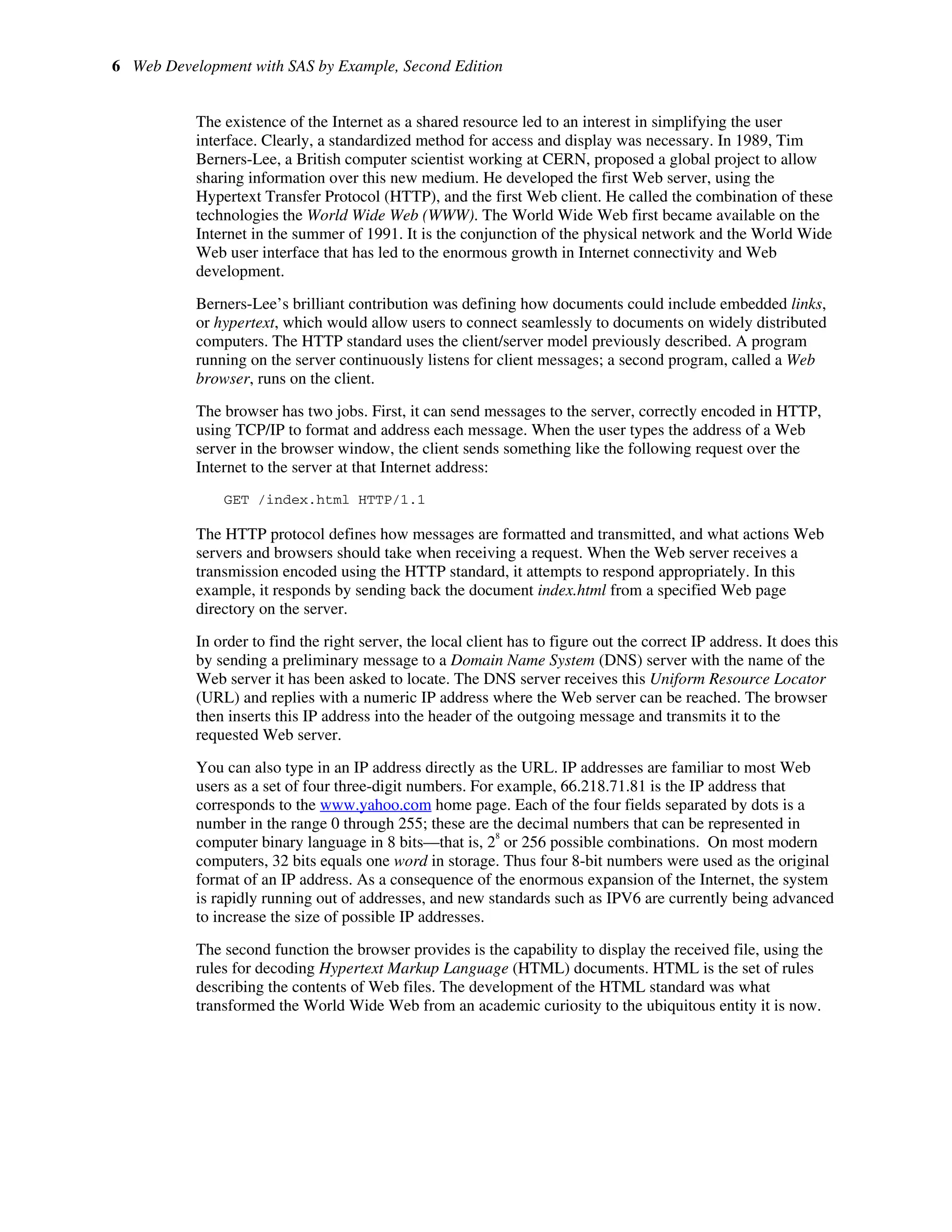 6 Web Development with SAS by Example, Second Edition
The existence of the Internet as a shared resource led to an interest in simplifying the user
interface. Clearly, a standardized method for access and display was necessary. In 1989, Tim
Berners-Lee, a British computer scientist working at CERN, proposed a global project to allow
sharing information over this new medium. He developed the first Web server, using the
Hypertext Transfer Protocol (HTTP), and the first Web client. He called the combination of these
technologies the World Wide Web (WWW). The World Wide Web first became available on the
Internet in the summer of 1991. It is the conjunction of the physical network and the World Wide
Web user interface that has led to the enormous growth in Internet connectivity and Web
development.
Berners-Lee’s brilliant contribution was defining how documents could include embedded links,
or hypertext, which would allow users to connect seamlessly to documents on widely distributed
computers. The HTTP standard uses the client/server model previously described. A program
running on the server continuously listens for client messages; a second program, called a Web
browser, runs on the client.
The browser has two jobs. First, it can send messages to the server, correctly encoded in HTTP,
using TCP/IP to format and address each message. When the user types the address of a Web
server in the browser window, the client sends something like the following request over the
Internet to the server at that Internet address:
GET /index.html HTTP/1.1
The HTTP protocol defines how messages are formatted and transmitted, and what actions Web
servers and browsers should take when receiving a request. When the Web server receives a
transmission encoded using the HTTP standard, it attempts to respond appropriately. In this
example, it responds by sending back the document index.html from a specified Web page
directory on the server.
In order to find the right server, the local client has to figure out the correct IP address. It does this
by sending a preliminary message to a Domain Name System (DNS) server with the name of the
Web server it has been asked to locate. The DNS server receives this Uniform Resource Locator
(URL) and replies with a numeric IP address where the Web server can be reached. The browser
then inserts this IP address into the header of the outgoing message and transmits it to the
requested Web server.
You can also type in an IP address directly as the URL. IP addresses are familiar to most Web
users as a set of four three-digit numbers. For example, 66.218.71.81 is the IP address that
corresponds to the www.yahoo.com home page. Each of the four fields separated by dots is a
number in the range 0 through 255; these are the decimal numbers that can be represented in
computer binary language in 8 bits—that is, 2
8
or 256 possible combinations. On most modern
computers, 32 bits equals one word in storage. Thus four 8-bit numbers were used as the original
format of an IP address. As a consequence of the enormous expansion of the Internet, the system
is rapidly running out of addresses, and new standards such as IPV6 are currently being advanced
to increase the size of possible IP addresses.
The second function the browser provides is the capability to display the received file, using the
rules for decoding Hypertext Markup Language (HTML) documents. HTML is the set of rules
describing the contents of Web files. The development of the HTML standard was what
transformed the World Wide Web from an academic curiosity to the ubiquitous entity it is now.
 