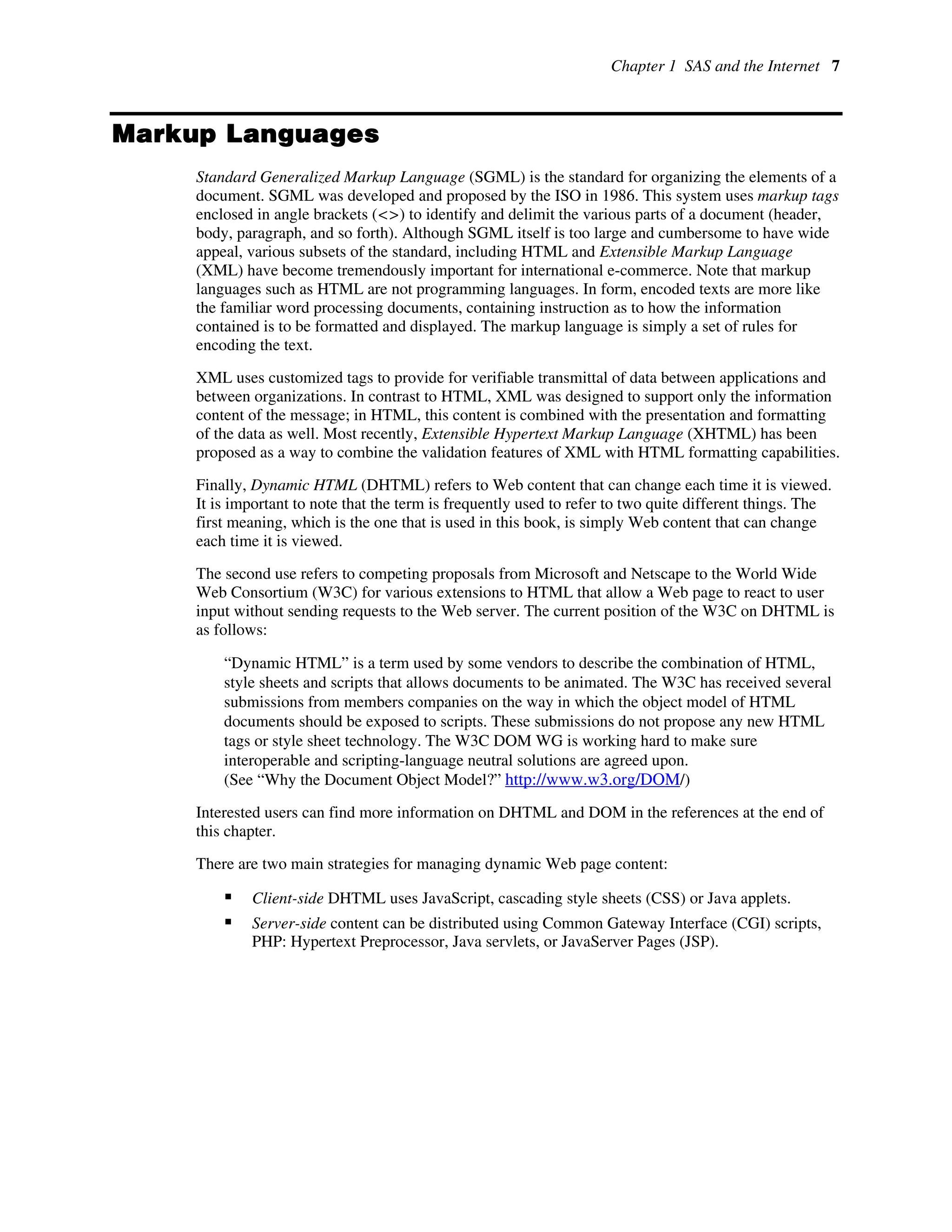 Chapter 1 SAS and the Internet 7
Markup Languages
Standard Generalized Markup Language (SGML) is the standard for organizing the elements of a
document. SGML was developed and proposed by the ISO in 1986. This system uses markup tags
enclosed in angle brackets (<>) to identify and delimit the various parts of a document (header,
body, paragraph, and so forth). Although SGML itself is too large and cumbersome to have wide
appeal, various subsets of the standard, including HTML and Extensible Markup Language
(XML) have become tremendously important for international e-commerce. Note that markup
languages such as HTML are not programming languages. In form, encoded texts are more like
the familiar word processing documents, containing instruction as to how the information
contained is to be formatted and displayed. The markup language is simply a set of rules for
encoding the text.
XML uses customized tags to provide for verifiable transmittal of data between applications and
between organizations. In contrast to HTML, XML was designed to support only the information
content of the message; in HTML, this content is combined with the presentation and formatting
of the data as well. Most recently, Extensible Hypertext Markup Language (XHTML) has been
proposed as a way to combine the validation features of XML with HTML formatting capabilities.
Finally, Dynamic HTML (DHTML) refers to Web content that can change each time it is viewed.
It is important to note that the term is frequently used to refer to two quite different things. The
first meaning, which is the one that is used in this book, is simply Web content that can change
each time it is viewed.
The second use refers to competing proposals from Microsoft and Netscape to the World Wide
Web Consortium (W3C) for various extensions to HTML that allow a Web page to react to user
input without sending requests to the Web server. The current position of the W3C on DHTML is
as follows:
“Dynamic HTML” is a term used by some vendors to describe the combination of HTML,
style sheets and scripts that allows documents to be animated. The W3C has received several
submissions from members companies on the way in which the object model of HTML
documents should be exposed to scripts. These submissions do not propose any new HTML
tags or style sheet technology. The W3C DOM WG is working hard to make sure
interoperable and scripting-language neutral solutions are agreed upon.
(See “Why the Document Object Model?” http://www.w3.org/DOM/)
Interested users can find more information on DHTML and DOM in the references at the end of
this chapter.
There are two main strategies for managing dynamic Web page content:
ƒ Client-side DHTML uses JavaScript, cascading style sheets (CSS) or Java applets.
ƒ Server-side content can be distributed using Common Gateway Interface (CGI) scripts,
PHP: Hypertext Preprocessor, Java servlets, or JavaServer Pages (JSP).
 