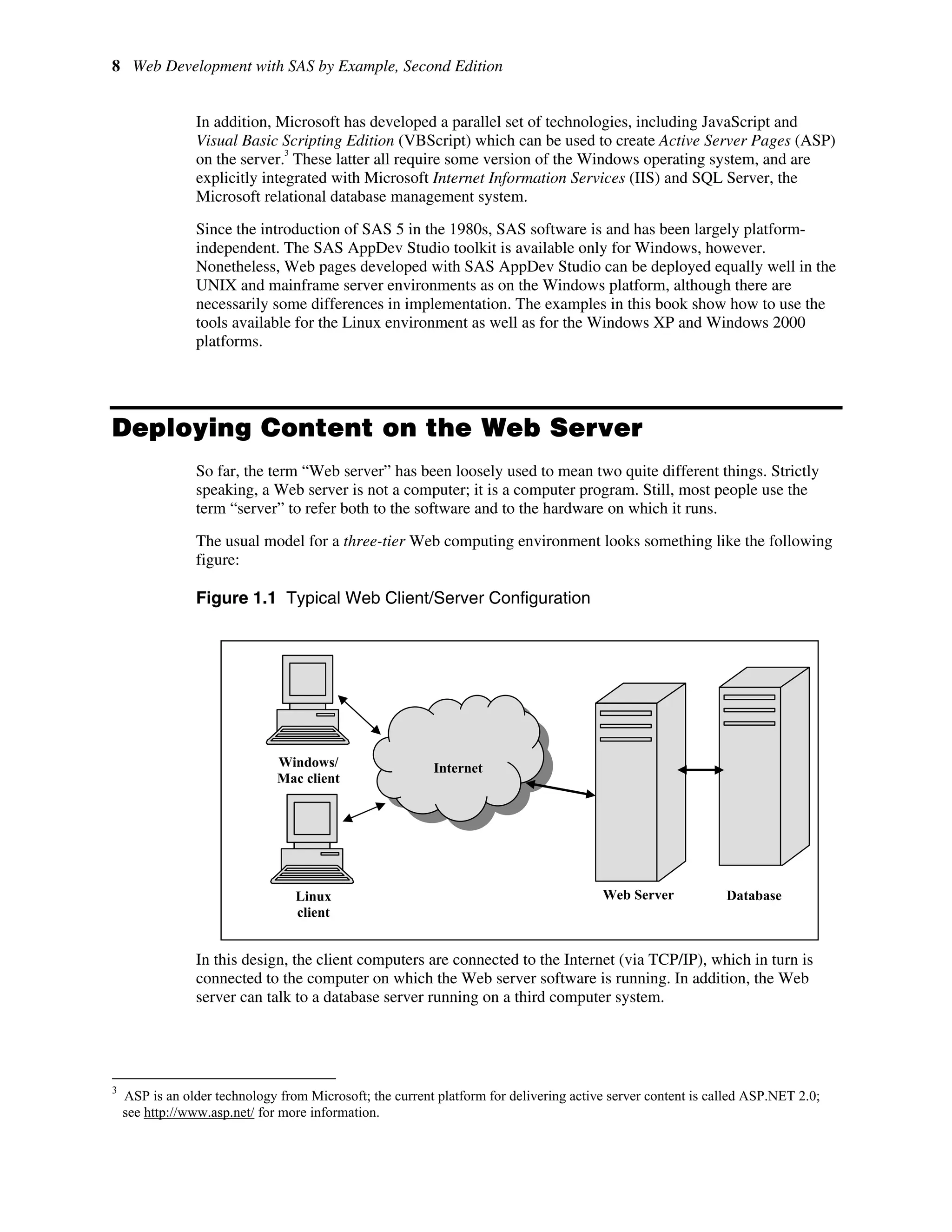 8 Web Development with SAS by Example, Second Edition
In addition, Microsoft has developed a parallel set of technologies, including JavaScript and
Visual Basic Scripting Edition (VBScript) which can be used to create Active Server Pages (ASP)
on the server.
3
These latter all require some version of the Windows operating system, and are
explicitly integrated with Microsoft Internet Information Services (IIS) and SQL Server, the
Microsoft relational database management system.
Since the introduction of SAS 5 in the 1980s, SAS software is and has been largely platform-
independent. The SAS AppDev Studio toolkit is available only for Windows, however.
Nonetheless, Web pages developed with SAS AppDev Studio can be deployed equally well in the
UNIX and mainframe server environments as on the Windows platform, although there are
necessarily some differences in implementation. The examples in this book show how to use the
tools available for the Linux environment as well as for the Windows XP and Windows 2000
platforms.
Deploying Content on the Web Server
So far, the term “Web server” has been loosely used to mean two quite different things. Strictly
speaking, a Web server is not a computer; it is a computer program. Still, most people use the
term “server” to refer both to the software and to the hardware on which it runs.
The usual model for a three-tier Web computing environment looks something like the following
figure:
Figure 1.1 Typical Web Client/Server Configuration
In this design, the client computers are connected to the Internet (via TCP/IP), which in turn is
connected to the computer on which the Web server software is running. In addition, the Web
server can talk to a database server running on a third computer system.
3
ASP is an older technology from Microsoft; the current platform for delivering active server content is called ASP.NET 2.0;
see http://www.asp.net/ for more information.
Windows/
Mac client
Web Server
Internet
Linux
client
Database
 
