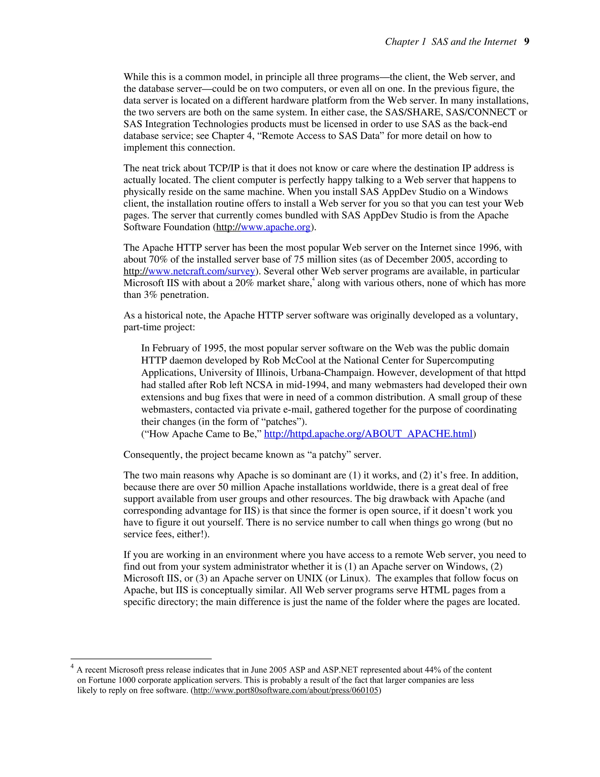 Chapter 1 SAS and the Internet 9
While this is a common model, in principle all three programs—the client, the Web server, and
the database server—could be on two computers, or even all on one. In the previous figure, the
data server is located on a different hardware platform from the Web server. In many installations,
the two servers are both on the same system. In either case, the SAS/SHARE, SAS/CONNECT or
SAS Integration Technologies products must be licensed in order to use SAS as the back-end
database service; see Chapter 4, “Remote Access to SAS Data” for more detail on how to
implement this connection.
The neat trick about TCP/IP is that it does not know or care where the destination IP address is
actually located. The client computer is perfectly happy talking to a Web server that happens to
physically reside on the same machine. When you install SAS AppDev Studio on a Windows
client, the installation routine offers to install a Web server for you so that you can test your Web
pages. The server that currently comes bundled with SAS AppDev Studio is from the Apache
Software Foundation (http://www.apache.org).
The Apache HTTP server has been the most popular Web server on the Internet since 1996, with
about 70% of the installed server base of 75 million sites (as of December 2005, according to
http://www.netcraft.com/survey). Several other Web server programs are available, in particular
Microsoft IIS with about a 20% market share,
4
along with various others, none of which has more
than 3% penetration.
As a historical note, the Apache HTTP server software was originally developed as a voluntary,
part-time project:
In February of 1995, the most popular server software on the Web was the public domain
HTTP daemon developed by Rob McCool at the National Center for Supercomputing
Applications, University of Illinois, Urbana-Champaign. However, development of that httpd
had stalled after Rob left NCSA in mid-1994, and many webmasters had developed their own
extensions and bug fixes that were in need of a common distribution. A small group of these
webmasters, contacted via private e-mail, gathered together for the purpose of coordinating
their changes (in the form of “patches”).
(“How Apache Came to Be,” http://httpd.apache.org/ABOUT_APACHE.html)
Consequently, the project became known as “a patchy” server.
The two main reasons why Apache is so dominant are (1) it works, and (2) it’s free. In addition,
because there are over 50 million Apache installations worldwide, there is a great deal of free
support available from user groups and other resources. The big drawback with Apache (and
corresponding advantage for IIS) is that since the former is open source, if it doesn’t work you
have to figure it out yourself. There is no service number to call when things go wrong (but no
service fees, either!).
If you are working in an environment where you have access to a remote Web server, you need to
find out from your system administrator whether it is (1) an Apache server on Windows, (2)
Microsoft IIS, or (3) an Apache server on UNIX (or Linux). The examples that follow focus on
Apache, but IIS is conceptually similar. All Web server programs serve HTML pages from a
specific directory; the main difference is just the name of the folder where the pages are located.
4
A recent Microsoft press release indicates that in June 2005 ASP and ASP.NET represented about 44% of the content
on Fortune 1000 corporate application servers. This is probably a result of the fact that larger companies are less
likely to reply on free software. (http://www.port80software.com/about/press/060105)
 