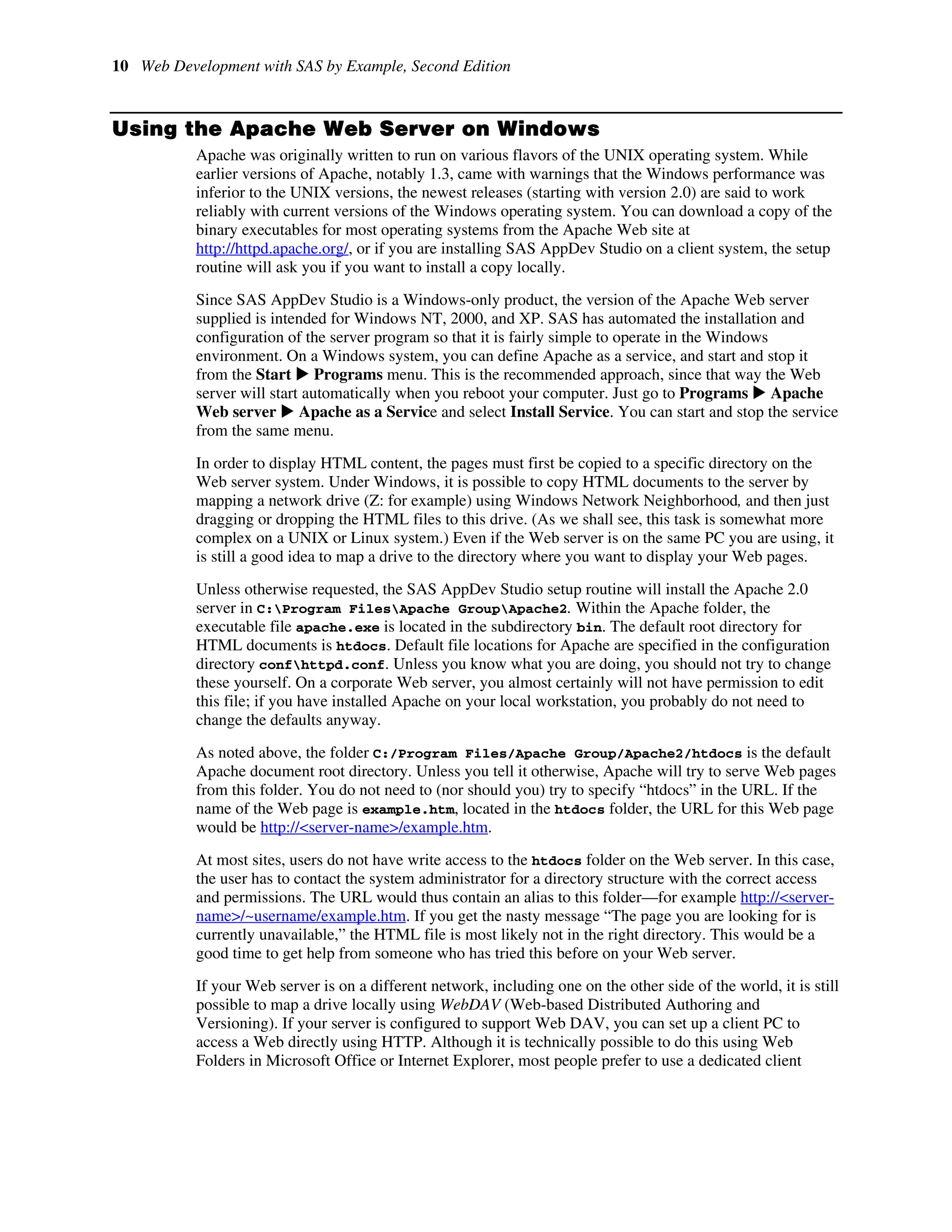 10 Web Development with SAS by Example, Second Edition
Using the Apache Web Server on Windows
Apache was originally written to run on various flavors of the UNIX operating system. While
earlier versions of Apache, notably 1.3, came with warnings that the Windows performance was
inferior to the UNIX versions, the newest releases (starting with version 2.0) are said to work
reliably with current versions of the Windows operating system. You can download a copy of the
binary executables for most operating systems from the Apache Web site at
http://httpd.apache.org/, or if you are installing SAS AppDev Studio on a client system, the setup
routine will ask you if you want to install a copy locally.
Since SAS AppDev Studio is a Windows-only product, the version of the Apache Web server
supplied is intended for Windows NT, 2000, and XP. SAS has automated the installation and
configuration of the server program so that it is fairly simple to operate in the Windows
environment. On a Windows system, you can define Apache as a service, and start and stop it
from the Start X Programs menu. This is the recommended approach, since that way the Web
server will start automatically when you reboot your computer. Just go to Programs X Apache
Web server X Apache as a Service and select Install Service. You can start and stop the service
from the same menu.
In order to display HTML content, the pages must first be copied to a specific directory on the
Web server system. Under Windows, it is possible to copy HTML documents to the server by
mapping a network drive (Z: for example) using Windows Network Neighborhood, and then just
dragging or dropping the HTML files to this drive. (As we shall see, this task is somewhat more
complex on a UNIX or Linux system.) Even if the Web server is on the same PC you are using, it
is still a good idea to map a drive to the directory where you want to display your Web pages.
Unless otherwise requested, the SAS AppDev Studio setup routine will install the Apache 2.0
server in C:Program FilesApache GroupApache2. Within the Apache folder, the
executable file apache.exe is located in the subdirectory bin. The default root directory for
HTML documents is htdocs. Default file locations for Apache are specified in the configuration
directory confhttpd.conf. Unless you know what you are doing, you should not try to change
these yourself. On a corporate Web server, you almost certainly will not have permission to edit
this file; if you have installed Apache on your local workstation, you probably do not need to
change the defaults anyway.
As noted above, the folder C:/Program Files/Apache Group/Apache2/htdocs is the default
Apache document root directory. Unless you tell it otherwise, Apache will try to serve Web pages
from this folder. You do not need to (nor should you) try to specify “htdocs” in the URL. If the
name of the Web page is example.htm, located in the htdocs folder, the URL for this Web page
would be http://<server-name>/example.htm.
At most sites, users do not have write access to the htdocs folder on the Web server. In this case,
the user has to contact the system administrator for a directory structure with the correct access
and permissions. The URL would thus contain an alias to this folder—for example http://<server-
name>/~username/example.htm. If you get the nasty message “The page you are looking for is
currently unavailable,” the HTML file is most likely not in the right directory. This would be a
good time to get help from someone who has tried this before on your Web server.
If your Web server is on a different network, including one on the other side of the world, it is still
possible to map a drive locally using WebDAV (Web-based Distributed Authoring and
Versioning). If your server is configured to support Web DAV, you can set up a client PC to
access a Web directly using HTTP. Although it is technically possible to do this using Web
Folders in Microsoft Office or Internet Explorer, most people prefer to use a dedicated client
 