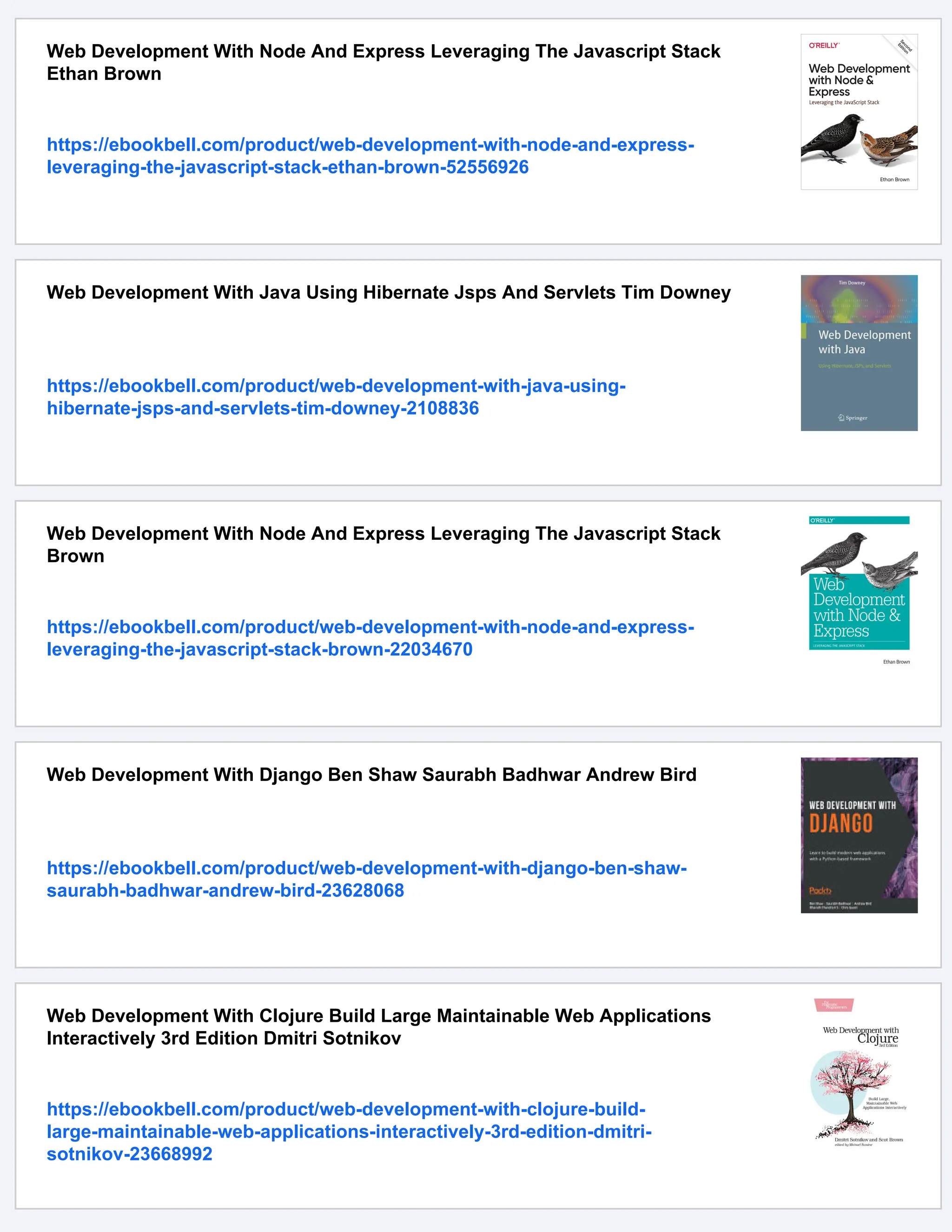 Web Development With Node And Express Leveraging The Javascript Stack
Ethan Brown
https://ebookbell.com/product/web-development-with-node-and-express-
leveraging-the-javascript-stack-ethan-brown-52556926
Web Development With Java Using Hibernate Jsps And Servlets Tim Downey
https://ebookbell.com/product/web-development-with-java-using-
hibernate-jsps-and-servlets-tim-downey-2108836
Web Development With Node And Express Leveraging The Javascript Stack
Brown
https://ebookbell.com/product/web-development-with-node-and-express-
leveraging-the-javascript-stack-brown-22034670
Web Development With Django Ben Shaw Saurabh Badhwar Andrew Bird
https://ebookbell.com/product/web-development-with-django-ben-shaw-
saurabh-badhwar-andrew-bird-23628068
Web Development With Clojure Build Large Maintainable Web Applications
Interactively 3rd Edition Dmitri Sotnikov
https://ebookbell.com/product/web-development-with-clojure-build-
large-maintainable-web-applications-interactively-3rd-edition-dmitri-
sotnikov-23668992
 