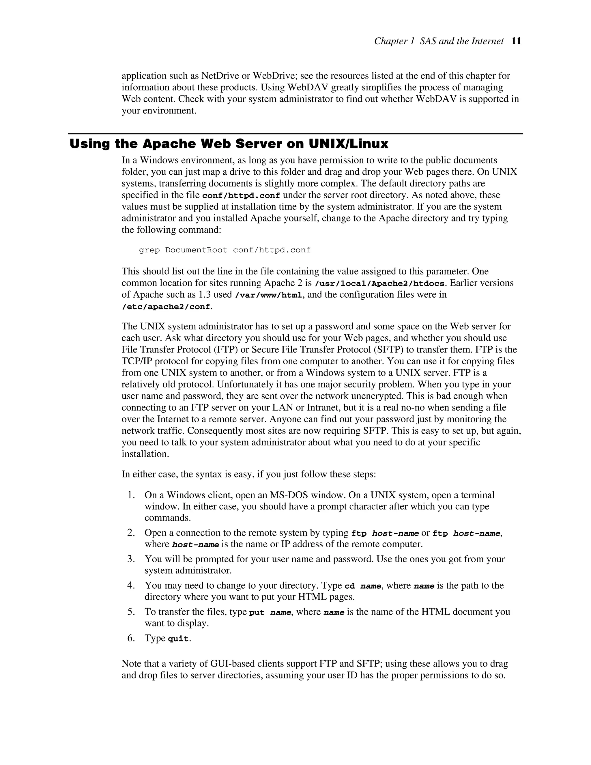 Chapter 1 SAS and the Internet 11
application such as NetDrive or WebDrive; see the resources listed at the end of this chapter for
information about these products. Using WebDAV greatly simplifies the process of managing
Web content. Check with your system administrator to find out whether WebDAV is supported in
your environment.
Using the Apache Web Server on UNIX/Linux
In a Windows environment, as long as you have permission to write to the public documents
folder, you can just map a drive to this folder and drag and drop your Web pages there. On UNIX
systems, transferring documents is slightly more complex. The default directory paths are
specified in the file conf/httpd.conf under the server root directory. As noted above, these
values must be supplied at installation time by the system administrator. If you are the system
administrator and you installed Apache yourself, change to the Apache directory and try typing
the following command:
grep DocumentRoot conf/httpd.conf
This should list out the line in the file containing the value assigned to this parameter. One
common location for sites running Apache 2 is /usr/local/Apache2/htdocs. Earlier versions
of Apache such as 1.3 used /var/www/html, and the configuration files were in
/etc/apache2/conf.
The UNIX system administrator has to set up a password and some space on the Web server for
each user. Ask what directory you should use for your Web pages, and whether you should use
File Transfer Protocol (FTP) or Secure File Transfer Protocol (SFTP) to transfer them. FTP is the
TCP/IP protocol for copying files from one computer to another. You can use it for copying files
from one UNIX system to another, or from a Windows system to a UNIX server. FTP is a
relatively old protocol. Unfortunately it has one major security problem. When you type in your
user name and password, they are sent over the network unencrypted. This is bad enough when
connecting to an FTP server on your LAN or Intranet, but it is a real no-no when sending a file
over the Internet to a remote server. Anyone can find out your password just by monitoring the
network traffic. Consequently most sites are now requiring SFTP. This is easy to set up, but again,
you need to talk to your system administrator about what you need to do at your specific
installation.
In either case, the syntax is easy, if you just follow these steps:
1. On a Windows client, open an MS-DOS window. On a UNIX system, open a terminal
window. In either case, you should have a prompt character after which you can type
commands.
2. Open a connection to the remote system by typing ftp host-name or ftp host-name,
where host-name is the name or IP address of the remote computer.
3. You will be prompted for your user name and password. Use the ones you got from your
system administrator.
4. You may need to change to your directory. Type cd name, where name is the path to the
directory where you want to put your HTML pages.
5. To transfer the files, type put name, where name is the name of the HTML document you
want to display.
6. Type quit.
Note that a variety of GUI-based clients support FTP and SFTP; using these allows you to drag
and drop files to server directories, assuming your user ID has the proper permissions to do so.
 