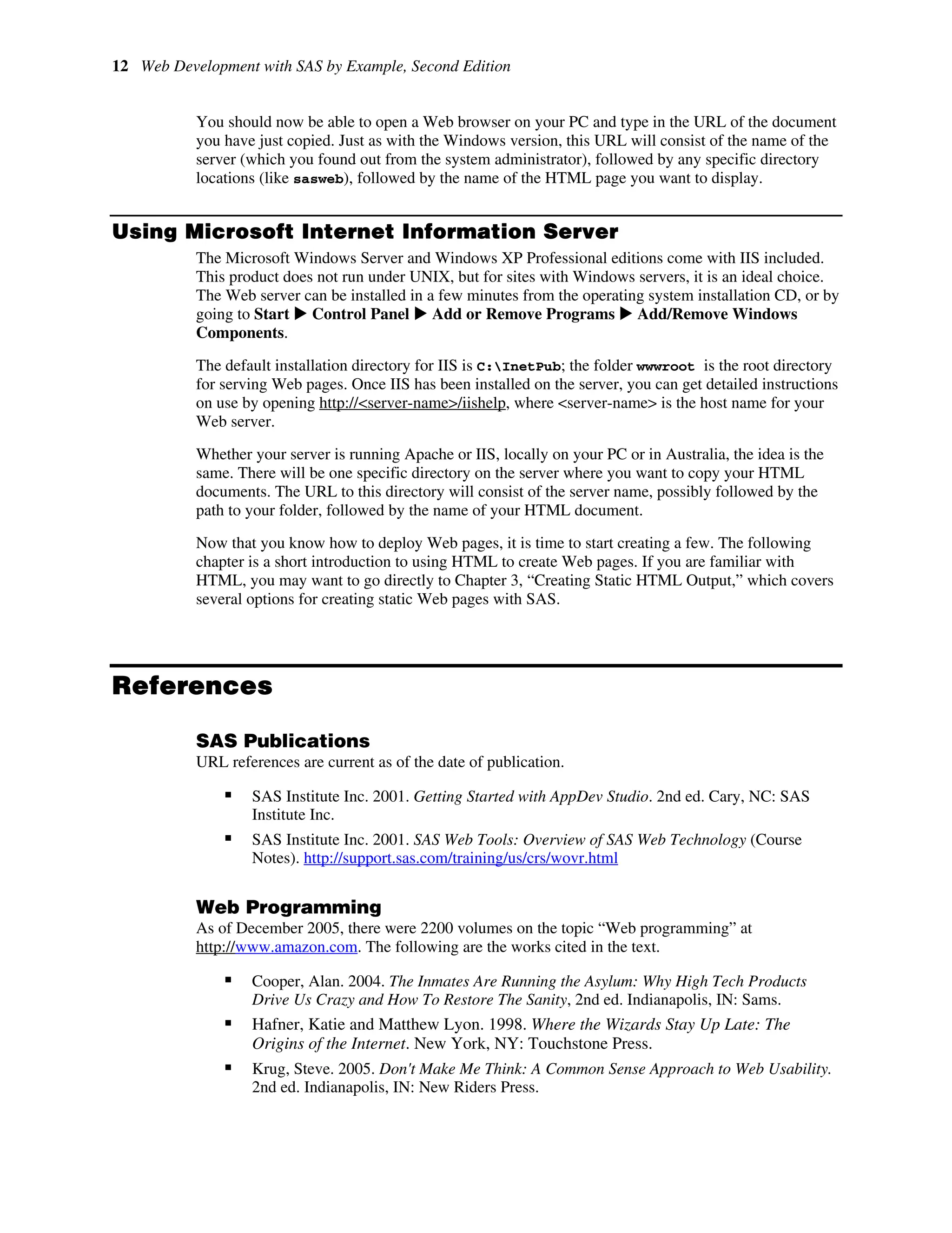12 Web Development with SAS by Example, Second Edition
You should now be able to open a Web browser on your PC and type in the URL of the document
you have just copied. Just as with the Windows version, this URL will consist of the name of the
server (which you found out from the system administrator), followed by any specific directory
locations (like sasweb), followed by the name of the HTML page you want to display.
Using Microsoft Internet Information Server
The Microsoft Windows Server and Windows XP Professional editions come with IIS included.
This product does not run under UNIX, but for sites with Windows servers, it is an ideal choice.
The Web server can be installed in a few minutes from the operating system installation CD, or by
going to Start X Control Panel X Add or Remove Programs X Add/Remove Windows
Components.
The default installation directory for IIS is C:InetPub; the folder wwwroot is the root directory
for serving Web pages. Once IIS has been installed on the server, you can get detailed instructions
on use by opening http://<server-name>/iishelp, where <server-name> is the host name for your
Web server.
Whether your server is running Apache or IIS, locally on your PC or in Australia, the idea is the
same. There will be one specific directory on the server where you want to copy your HTML
documents. The URL to this directory will consist of the server name, possibly followed by the
path to your folder, followed by the name of your HTML document.
Now that you know how to deploy Web pages, it is time to start creating a few. The following
chapter is a short introduction to using HTML to create Web pages. If you are familiar with
HTML, you may want to go directly to Chapter 3, “Creating Static HTML Output,” which covers
several options for creating static Web pages with SAS.
References
SAS Publications
URL references are current as of the date of publication.
ƒ SAS Institute Inc. 2001. Getting Started with AppDev Studio. 2nd ed. Cary, NC: SAS
Institute Inc.
ƒ SAS Institute Inc. 2001. SAS Web Tools: Overview of SAS Web Technology (Course
Notes). http://support.sas.com/training/us/crs/wovr.html
Web Programming
As of December 2005, there were 2200 volumes on the topic “Web programming” at
http://www.amazon.com. The following are the works cited in the text.
ƒ Cooper, Alan. 2004. The Inmates Are Running the Asylum: Why High Tech Products
Drive Us Crazy and How To Restore The Sanity, 2nd ed. Indianapolis, IN: Sams.
ƒ Hafner, Katie and Matthew Lyon. 1998. Where the Wizards Stay Up Late: The
Origins of the Internet. New York, NY: Touchstone Press.
ƒ Krug, Steve. 2005. Don't Make Me Think: A Common Sense Approach to Web Usability.
2nd ed. Indianapolis, IN: New Riders Press.
 