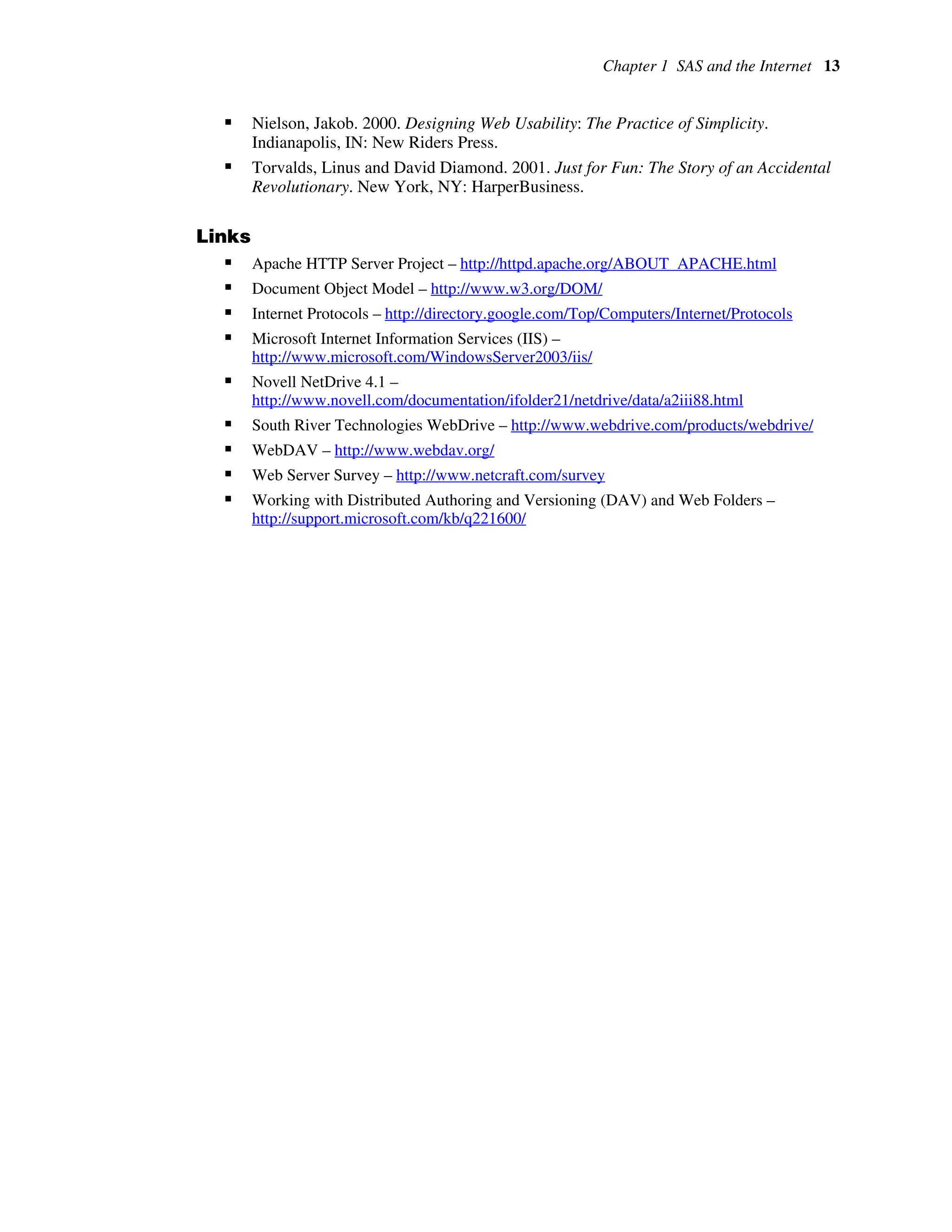 Chapter 1 SAS and the Internet 13
ƒ Nielson, Jakob. 2000. Designing Web Usability: The Practice of Simplicity.
Indianapolis, IN: New Riders Press.
ƒ Torvalds, Linus and David Diamond. 2001. Just for Fun: The Story of an Accidental
Revolutionary. New York, NY: HarperBusiness.
Links
ƒ Apache HTTP Server Project – http://httpd.apache.org/ABOUT_APACHE.html
ƒ Document Object Model – http://www.w3.org/DOM/
ƒ Internet Protocols – http://directory.google.com/Top/Computers/Internet/Protocols
ƒ Microsoft Internet Information Services (IIS) –
http://www.microsoft.com/WindowsServer2003/iis/
ƒ Novell NetDrive 4.1 –
http://www.novell.com/documentation/ifolder21/netdrive/data/a2iii88.html
ƒ South River Technologies WebDrive – http://www.webdrive.com/products/webdrive/
ƒ WebDAV – http://www.webdav.org/
ƒ Web Server Survey – http://www.netcraft.com/survey
ƒ Working with Distributed Authoring and Versioning (DAV) and Web Folders –
http://support.microsoft.com/kb/q221600/
 