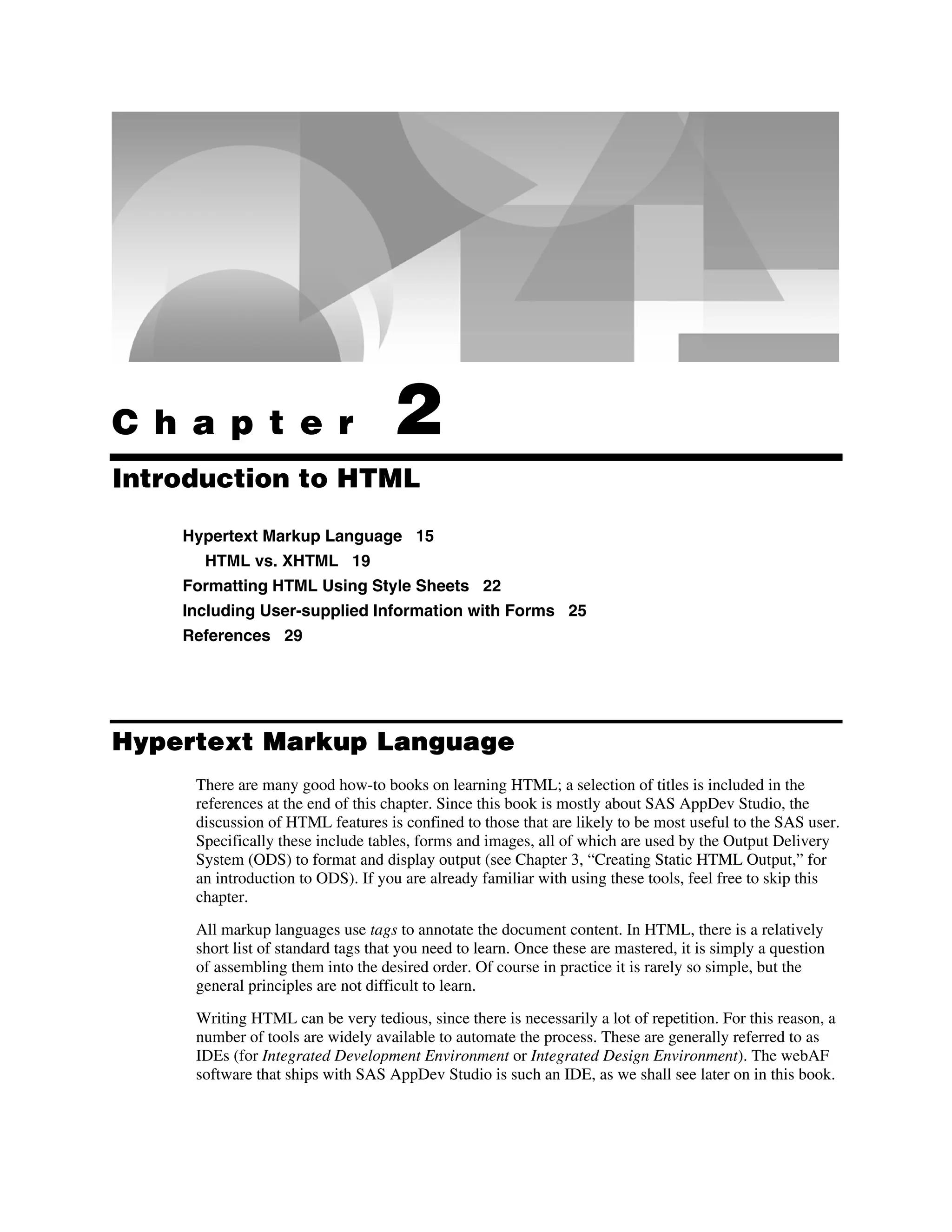 C h a p t e r 2
Introduction to HTML
Hypertext Markup Language 15
HTML vs. XHTML 19
Formatting HTML Using Style Sheets 22
Including User-supplied Information with Forms 25
References 29
Hypertext Markup Language
There are many good how-to books on learning HTML; a selection of titles is included in the
references at the end of this chapter. Since this book is mostly about SAS AppDev Studio, the
discussion of HTML features is confined to those that are likely to be most useful to the SAS user.
Specifically these include tables, forms and images, all of which are used by the Output Delivery
System (ODS) to format and display output (see Chapter 3, “Creating Static HTML Output,” for
an introduction to ODS). If you are already familiar with using these tools, feel free to skip this
chapter.
All markup languages use tags to annotate the document content. In HTML, there is a relatively
short list of standard tags that you need to learn. Once these are mastered, it is simply a question
of assembling them into the desired order. Of course in practice it is rarely so simple, but the
general principles are not difficult to learn.
Writing HTML can be very tedious, since there is necessarily a lot of repetition. For this reason, a
number of tools are widely available to automate the process. These are generally referred to as
IDEs (for Integrated Development Environment or Integrated Design Environment). The webAF
software that ships with SAS AppDev Studio is such an IDE, as we shall see later on in this book.
 