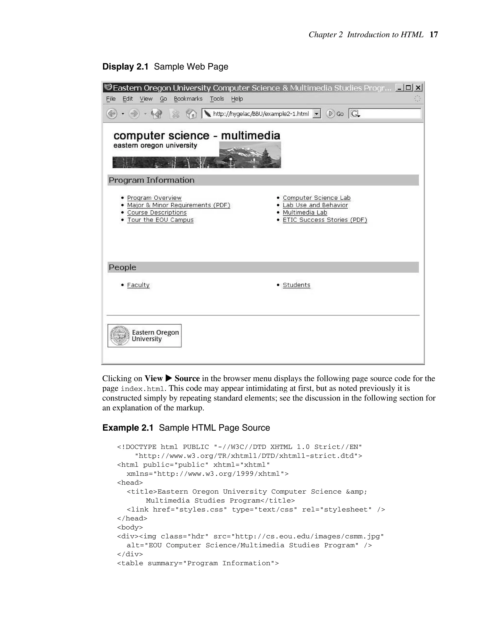 Chapter 2 Introduction to HTML 17
Display 2.1 Sample Web Page
Clicking on View X Source in the browser menu displays the following page source code for the
page index.html. This code may appear intimidating at first, but as noted previously it is
constructed simply by repeating standard elements; see the discussion in the following section for
an explanation of the markup.
Example 2.1 Sample HTML Page Source
<!DOCTYPE html PUBLIC "-//W3C//DTD XHTML 1.0 Strict//EN"
"http://www.w3.org/TR/xhtml1/DTD/xhtml1-strict.dtd">
<html public="public" xhtml="xhtml"
xmlns="http://www.w3.org/1999/xhtml">
<head>
<title>Eastern Oregon University Computer Science &amp;
Multimedia Studies Program</title>
<link href="styles.css" type="text/css" rel="stylesheet" />
</head>
<body>
<div><img class="hdr" src="http://cs.eou.edu/images/csmm.jpg"
alt="EOU Computer Science/Multimedia Studies Program" />
</div>
<table summary="Program Information">
 