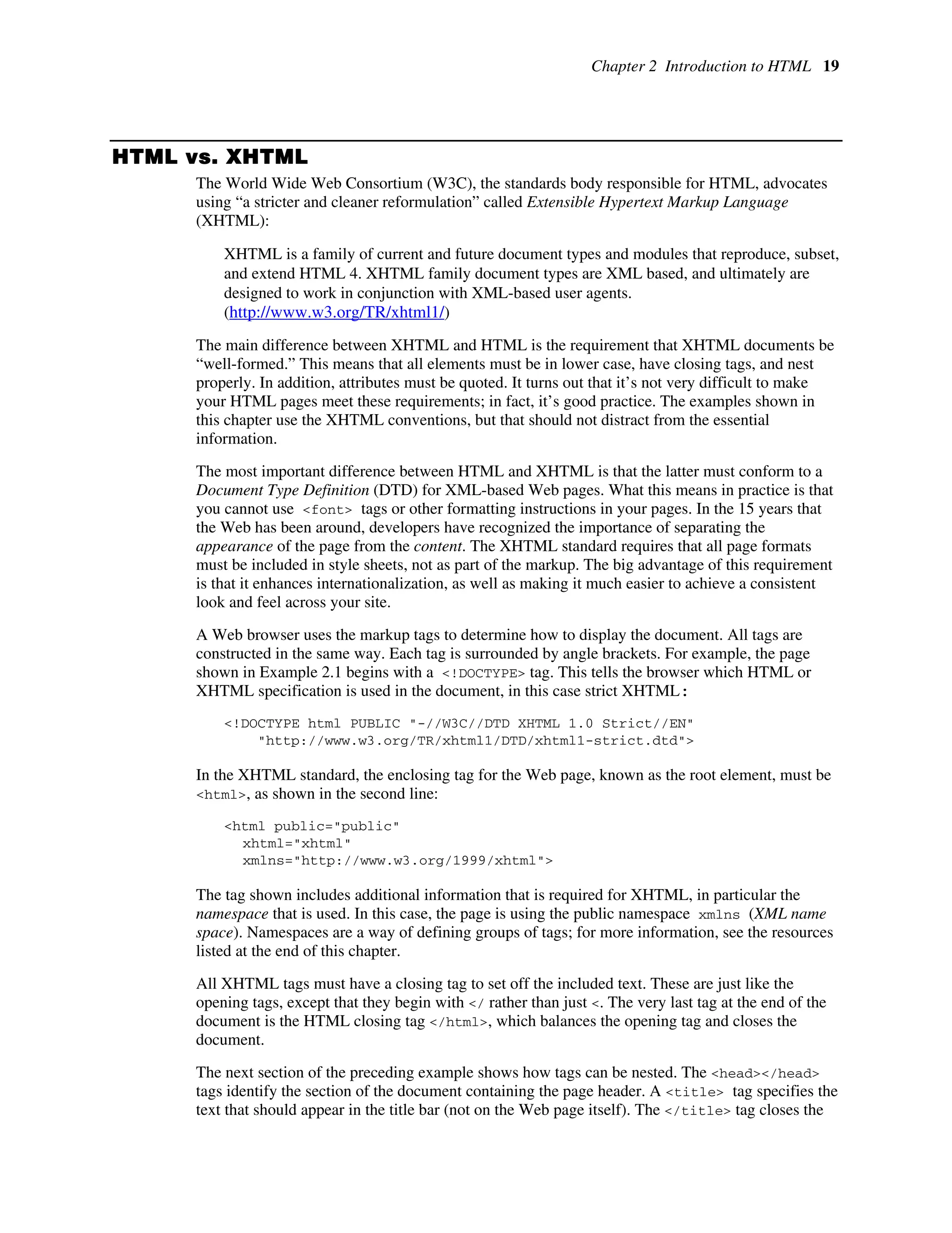 Chapter 2 Introduction to HTML 19
HTML vs. XHTML
The World Wide Web Consortium (W3C), the standards body responsible for HTML, advocates
using “a stricter and cleaner reformulation” called Extensible Hypertext Markup Language
(XHTML):
XHTML is a family of current and future document types and modules that reproduce, subset,
and extend HTML 4. XHTML family document types are XML based, and ultimately are
designed to work in conjunction with XML-based user agents.
(http://www.w3.org/TR/xhtml1/)
The main difference between XHTML and HTML is the requirement that XHTML documents be
“well-formed.” This means that all elements must be in lower case, have closing tags, and nest
properly. In addition, attributes must be quoted. It turns out that it’s not very difficult to make
your HTML pages meet these requirements; in fact, it’s good practice. The examples shown in
this chapter use the XHTML conventions, but that should not distract from the essential
information.
The most important difference between HTML and XHTML is that the latter must conform to a
Document Type Definition (DTD) for XML-based Web pages. What this means in practice is that
you cannot use <font> tags or other formatting instructions in your pages. In the 15 years that
the Web has been around, developers have recognized the importance of separating the
appearance of the page from the content. The XHTML standard requires that all page formats
must be included in style sheets, not as part of the markup. The big advantage of this requirement
is that it enhances internationalization, as well as making it much easier to achieve a consistent
look and feel across your site.
A Web browser uses the markup tags to determine how to display the document. All tags are
constructed in the same way. Each tag is surrounded by angle brackets. For example, the page
shown in Example 2.1 begins with a <!DOCTYPE> tag. This tells the browser which HTML or
XHTML specification is used in the document, in this case strict XHTML:
<!DOCTYPE html PUBLIC "-//W3C//DTD XHTML 1.0 Strict//EN"
"http://www.w3.org/TR/xhtml1/DTD/xhtml1-strict.dtd">
In the XHTML standard, the enclosing tag for the Web page, known as the root element, must be
<html>, as shown in the second line:
<html public="public"
xhtml="xhtml"
xmlns="http://www.w3.org/1999/xhtml">
The tag shown includes additional information that is required for XHTML, in particular the
namespace that is used. In this case, the page is using the public namespace xmlns (XML name
space). Namespaces are a way of defining groups of tags; for more information, see the resources
listed at the end of this chapter.
All XHTML tags must have a closing tag to set off the included text. These are just like the
opening tags, except that they begin with </ rather than just <. The very last tag at the end of the
document is the HTML closing tag </html>, which balances the opening tag and closes the
document.
The next section of the preceding example shows how tags can be nested. The <head></head>
tags identify the section of the document containing the page header. A <title> tag specifies the
text that should appear in the title bar (not on the Web page itself). The </title> tag closes the
 