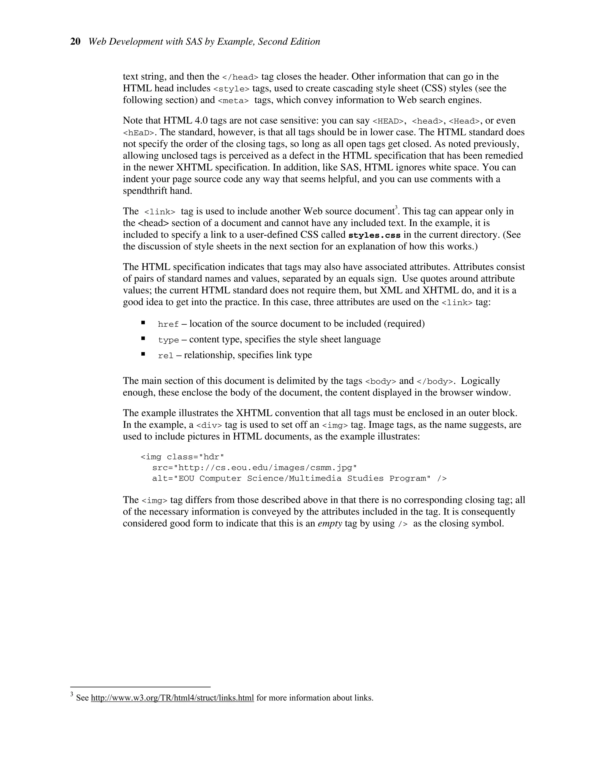 20 Web Development with SAS by Example, Second Edition
text string, and then the </head> tag closes the header. Other information that can go in the
HTML head includes <style> tags, used to create cascading style sheet (CSS) styles (see the
following section) and <meta> tags, which convey information to Web search engines.
Note that HTML 4.0 tags are not case sensitive: you can say <HEAD>, <head>, <Head>, or even
<hEaD>. The standard, however, is that all tags should be in lower case. The HTML standard does
not specify the order of the closing tags, so long as all open tags get closed. As noted previously,
allowing unclosed tags is perceived as a defect in the HTML specification that has been remedied
in the newer XHTML specification. In addition, like SAS, HTML ignores white space. You can
indent your page source code any way that seems helpful, and you can use comments with a
spendthrift hand.
The <link> tag is used to include another Web source document
3
. This tag can appear only in
the <head> section of a document and cannot have any included text. In the example, it is
included to specify a link to a user-defined CSS called styles.css in the current directory. (See
the discussion of style sheets in the next section for an explanation of how this works.)
The HTML specification indicates that tags may also have associated attributes. Attributes consist
of pairs of standard names and values, separated by an equals sign. Use quotes around attribute
values; the current HTML standard does not require them, but XML and XHTML do, and it is a
good idea to get into the practice. In this case, three attributes are used on the <link> tag:
ƒ href – location of the source document to be included (required)
ƒ type – content type, specifies the style sheet language
ƒ rel – relationship, specifies link type
The main section of this document is delimited by the tags <body> and </body>. Logically
enough, these enclose the body of the document, the content displayed in the browser window.
The example illustrates the XHTML convention that all tags must be enclosed in an outer block.
In the example, a <div> tag is used to set off an <img> tag. Image tags, as the name suggests, are
used to include pictures in HTML documents, as the example illustrates:
<img class="hdr"
src="http://cs.eou.edu/images/csmm.jpg"
alt="EOU Computer Science/Multimedia Studies Program" />
The <img> tag differs from those described above in that there is no corresponding closing tag; all
of the necessary information is conveyed by the attributes included in the tag. It is consequently
considered good form to indicate that this is an empty tag by using /> as the closing symbol.
3
See http://www.w3.org/TR/html4/struct/links.html for more information about links.
 