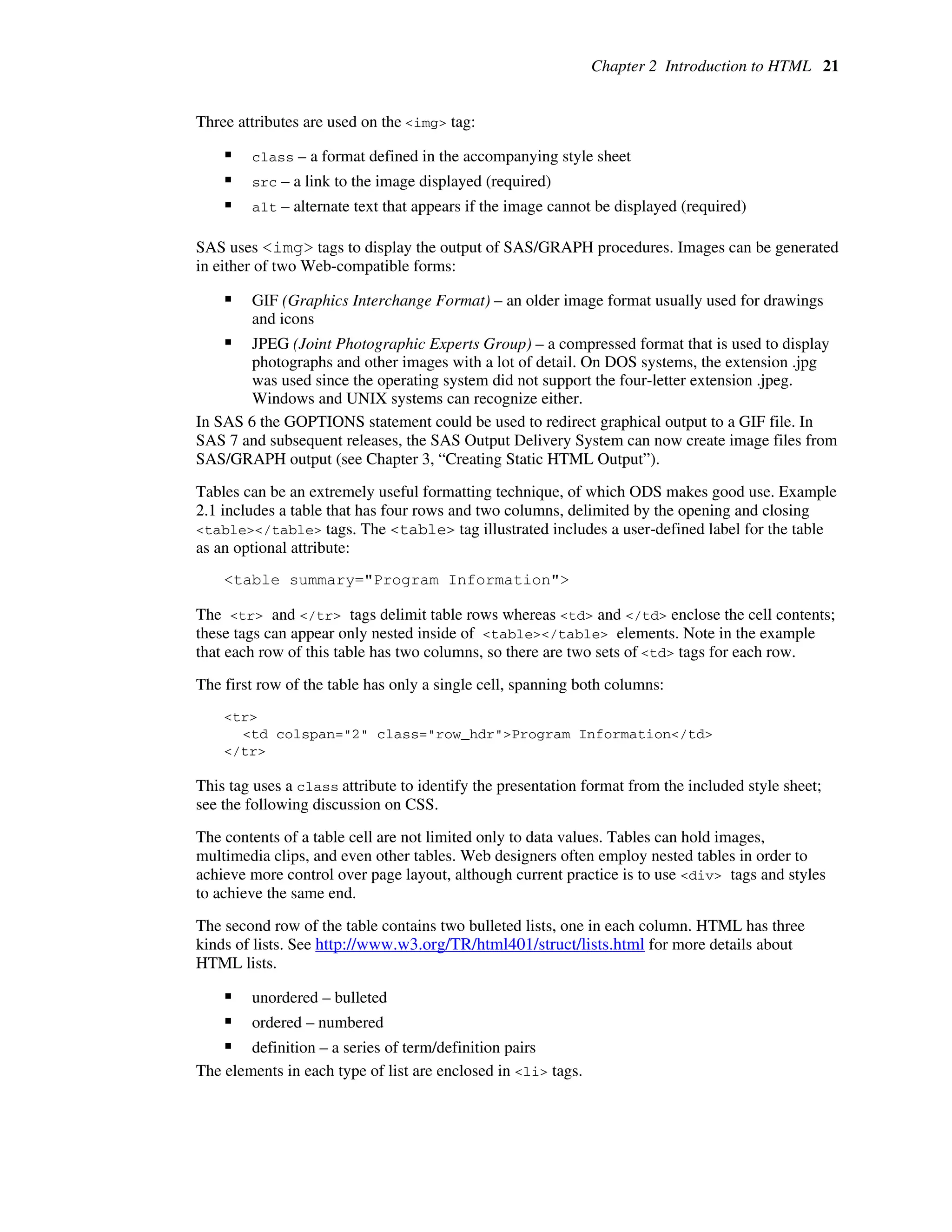 Chapter 2 Introduction to HTML 21
Three attributes are used on the <img> tag:
ƒ class – a format defined in the accompanying style sheet
ƒ src – a link to the image displayed (required)
ƒ alt – alternate text that appears if the image cannot be displayed (required)
SAS uses <img> tags to display the output of SAS/GRAPH procedures. Images can be generated
in either of two Web-compatible forms:
ƒ GIF (Graphics Interchange Format) – an older image format usually used for drawings
and icons
ƒ JPEG (Joint Photographic Experts Group) – a compressed format that is used to display
photographs and other images with a lot of detail. On DOS systems, the extension .jpg
was used since the operating system did not support the four-letter extension .jpeg.
Windows and UNIX systems can recognize either.
In SAS 6 the GOPTIONS statement could be used to redirect graphical output to a GIF file. In
SAS 7 and subsequent releases, the SAS Output Delivery System can now create image files from
SAS/GRAPH output (see Chapter 3, “Creating Static HTML Output”).
Tables can be an extremely useful formatting technique, of which ODS makes good use. Example
2.1 includes a table that has four rows and two columns, delimited by the opening and closing
<table></table> tags. The <table> tag illustrated includes a user-defined label for the table
as an optional attribute:
<table summary="Program Information">
The <tr> and </tr> tags delimit table rows whereas <td> and </td> enclose the cell contents;
these tags can appear only nested inside of <table></table> elements. Note in the example
that each row of this table has two columns, so there are two sets of <td> tags for each row.
The first row of the table has only a single cell, spanning both columns:
<tr>
<td colspan="2" class="row_hdr">Program Information</td>
</tr>
This tag uses a class attribute to identify the presentation format from the included style sheet;
see the following discussion on CSS.
The contents of a table cell are not limited only to data values. Tables can hold images,
multimedia clips, and even other tables. Web designers often employ nested tables in order to
achieve more control over page layout, although current practice is to use <div> tags and styles
to achieve the same end.
The second row of the table contains two bulleted lists, one in each column. HTML has three
kinds of lists. See http://www.w3.org/TR/html401/struct/lists.html for more details about
HTML lists.
ƒ unordered – bulleted
ƒ ordered – numbered
ƒ definition – a series of term/definition pairs
The elements in each type of list are enclosed in <li> tags.
 