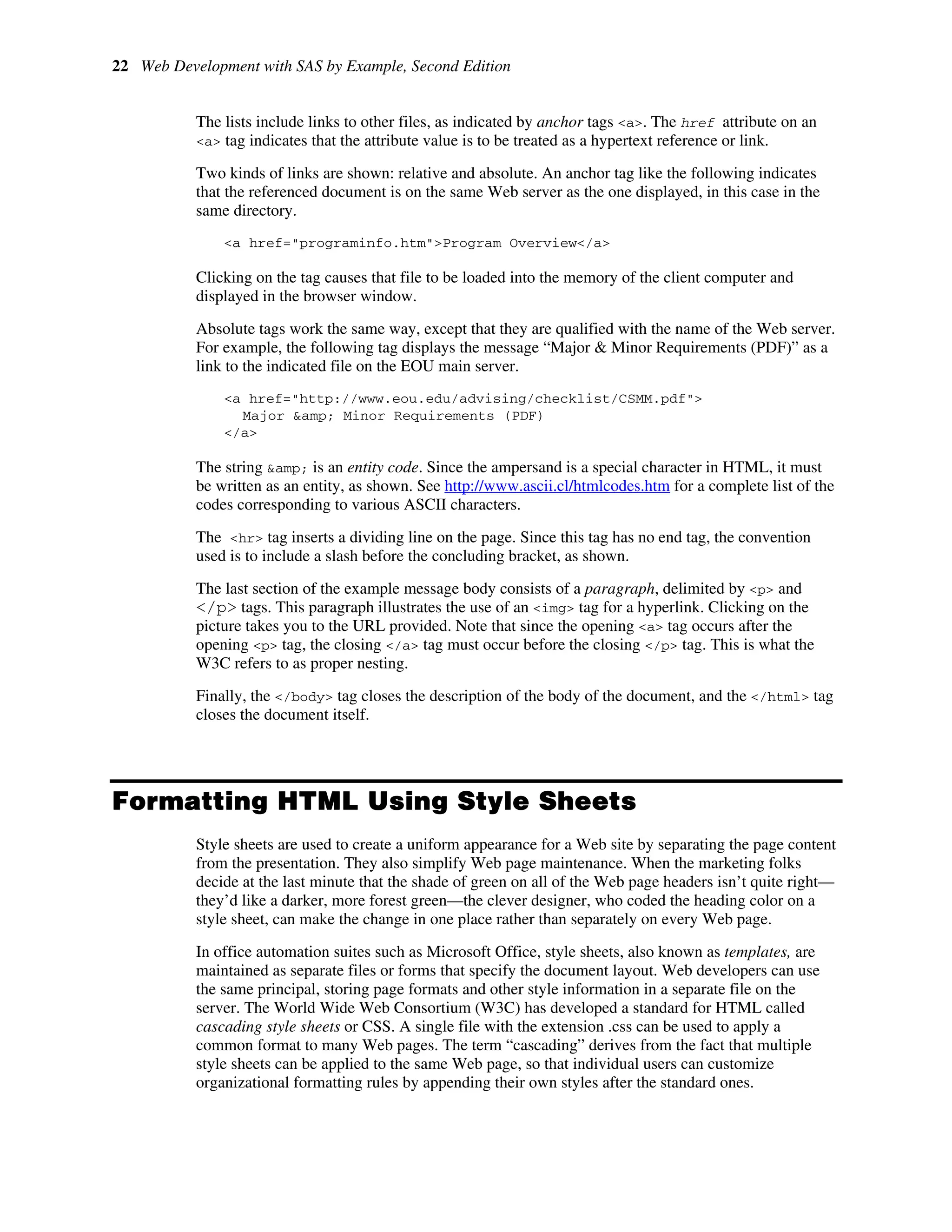 22 Web Development with SAS by Example, Second Edition
The lists include links to other files, as indicated by anchor tags <a>. The href attribute on an
<a> tag indicates that the attribute value is to be treated as a hypertext reference or link.
Two kinds of links are shown: relative and absolute. An anchor tag like the following indicates
that the referenced document is on the same Web server as the one displayed, in this case in the
same directory.
<a href="programinfo.htm">Program Overview</a>
Clicking on the tag causes that file to be loaded into the memory of the client computer and
displayed in the browser window.
Absolute tags work the same way, except that they are qualified with the name of the Web server.
For example, the following tag displays the message “Major & Minor Requirements (PDF)” as a
link to the indicated file on the EOU main server.
<a href="http://www.eou.edu/advising/checklist/CSMM.pdf">
Major &amp; Minor Requirements (PDF)
</a>
The string &amp; is an entity code. Since the ampersand is a special character in HTML, it must
be written as an entity, as shown. See http://www.ascii.cl/htmlcodes.htm for a complete list of the
codes corresponding to various ASCII characters.
The <hr> tag inserts a dividing line on the page. Since this tag has no end tag, the convention
used is to include a slash before the concluding bracket, as shown.
The last section of the example message body consists of a paragraph, delimited by <p> and
</p> tags. This paragraph illustrates the use of an <img> tag for a hyperlink. Clicking on the
picture takes you to the URL provided. Note that since the opening <a> tag occurs after the
opening <p> tag, the closing </a> tag must occur before the closing </p> tag. This is what the
W3C refers to as proper nesting.
Finally, the </body> tag closes the description of the body of the document, and the </html> tag
closes the document itself.
Formatting HTML Using Style Sheets
Style sheets are used to create a uniform appearance for a Web site by separating the page content
from the presentation. They also simplify Web page maintenance. When the marketing folks
decide at the last minute that the shade of green on all of the Web page headers isn’t quite right—
they’d like a darker, more forest green—the clever designer, who coded the heading color on a
style sheet, can make the change in one place rather than separately on every Web page.
In office automation suites such as Microsoft Office, style sheets, also known as templates, are
maintained as separate files or forms that specify the document layout. Web developers can use
the same principal, storing page formats and other style information in a separate file on the
server. The World Wide Web Consortium (W3C) has developed a standard for HTML called
cascading style sheets or CSS. A single file with the extension .css can be used to apply a
common format to many Web pages. The term “cascading” derives from the fact that multiple
style sheets can be applied to the same Web page, so that individual users can customize
organizational formatting rules by appending their own styles after the standard ones.
 
