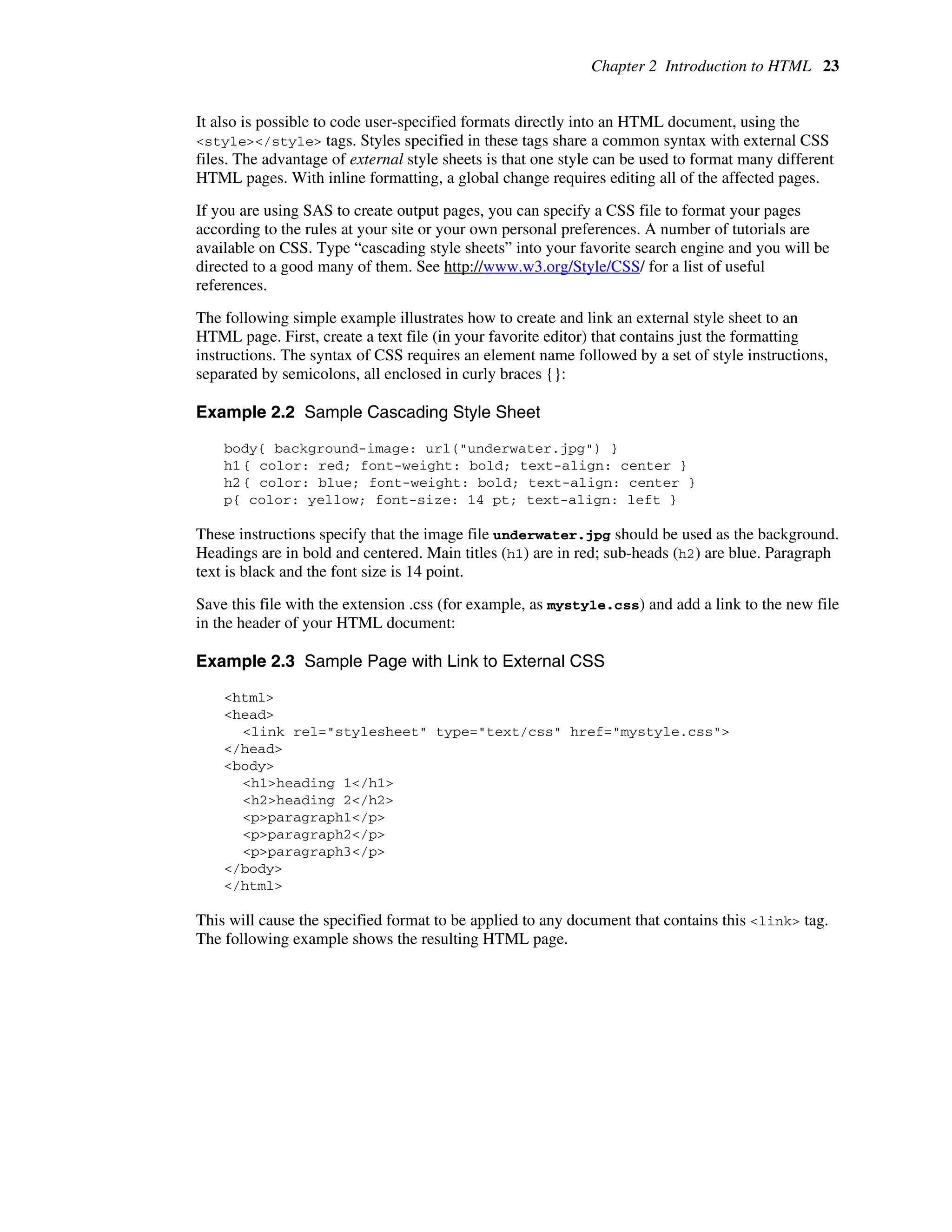 Chapter 2 Introduction to HTML 23
It also is possible to code user-specified formats directly into an HTML document, using the
<style></style> tags. Styles specified in these tags share a common syntax with external CSS
files. The advantage of external style sheets is that one style can be used to format many different
HTML pages. With inline formatting, a global change requires editing all of the affected pages.
If you are using SAS to create output pages, you can specify a CSS file to format your pages
according to the rules at your site or your own personal preferences. A number of tutorials are
available on CSS. Type “cascading style sheets” into your favorite search engine and you will be
directed to a good many of them. See http://www.w3.org/Style/CSS/ for a list of useful
references.
The following simple example illustrates how to create and link an external style sheet to an
HTML page. First, create a text file (in your favorite editor) that contains just the formatting
instructions. The syntax of CSS requires an element name followed by a set of style instructions,
separated by semicolons, all enclosed in curly braces {}:
Example 2.2 Sample Cascading Style Sheet
body{ background-image: url("underwater.jpg") }
h1{ color: red; font-weight: bold; text-align: center }
h2{ color: blue; font-weight: bold; text-align: center }
p{ color: yellow; font-size: 14 pt; text-align: left }
These instructions specify that the image file underwater.jpg should be used as the background.
Headings are in bold and centered. Main titles (h1) are in red; sub-heads (h2) are blue. Paragraph
text is black and the font size is 14 point.
Save this file with the extension .css (for example, as mystyle.css) and add a link to the new file
in the header of your HTML document:
Example 2.3 Sample Page with Link to External CSS
<html>
<head>
<link rel="stylesheet" type="text/css" href="mystyle.css">
</head>
<body>
<h1>heading 1</h1>
<h2>heading 2</h2>
<p>paragraph1</p>
<p>paragraph2</p>
<p>paragraph3</p>
</body>
</html>
This will cause the specified format to be applied to any document that contains this <link> tag.
The following example shows the resulting HTML page.
 