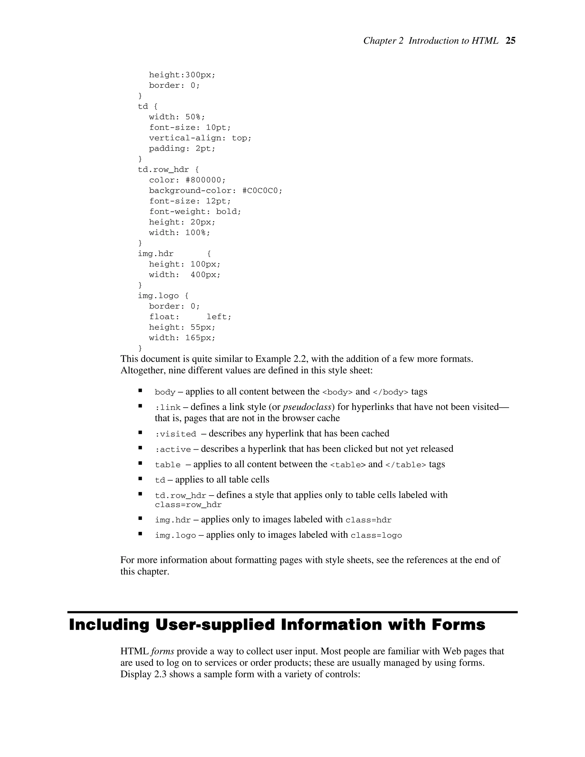 Chapter 2 Introduction to HTML 25
height:300px;
border: 0;
}
td {
width: 50%;
font-size: 10pt;
vertical-align: top;
padding: 2pt;
}
td.row_hdr {
color: #800000;
background-color: #C0C0C0;
font-size: 12pt;
font-weight: bold;
height: 20px;
width: 100%;
}
img.hdr {
height: 100px;
width: 400px;
}
img.logo {
border: 0;
float: left;
height: 55px;
width: 165px;
}
This document is quite similar to Example 2.2, with the addition of a few more formats.
Altogether, nine different values are defined in this style sheet:
ƒ body – applies to all content between the <body> and </body> tags
ƒ :link – defines a link style (or pseudoclass) for hyperlinks that have not been visited—
that is, pages that are not in the browser cache
ƒ :visited – describes any hyperlink that has been cached
ƒ :active – describes a hyperlink that has been clicked but not yet released
ƒ table – applies to all content between the <table> and </table> tags
ƒ td – applies to all table cells
ƒ td.row_hdr – defines a style that applies only to table cells labeled with
class=row_hdr
ƒ img.hdr – applies only to images labeled with class=hdr
ƒ img.logo – applies only to images labeled with class=logo
For more information about formatting pages with style sheets, see the references at the end of
this chapter.
Including User-supplied Information with Forms
HTML forms provide a way to collect user input. Most people are familiar with Web pages that
are used to log on to services or order products; these are usually managed by using forms.
Display 2.3 shows a sample form with a variety of controls:
 