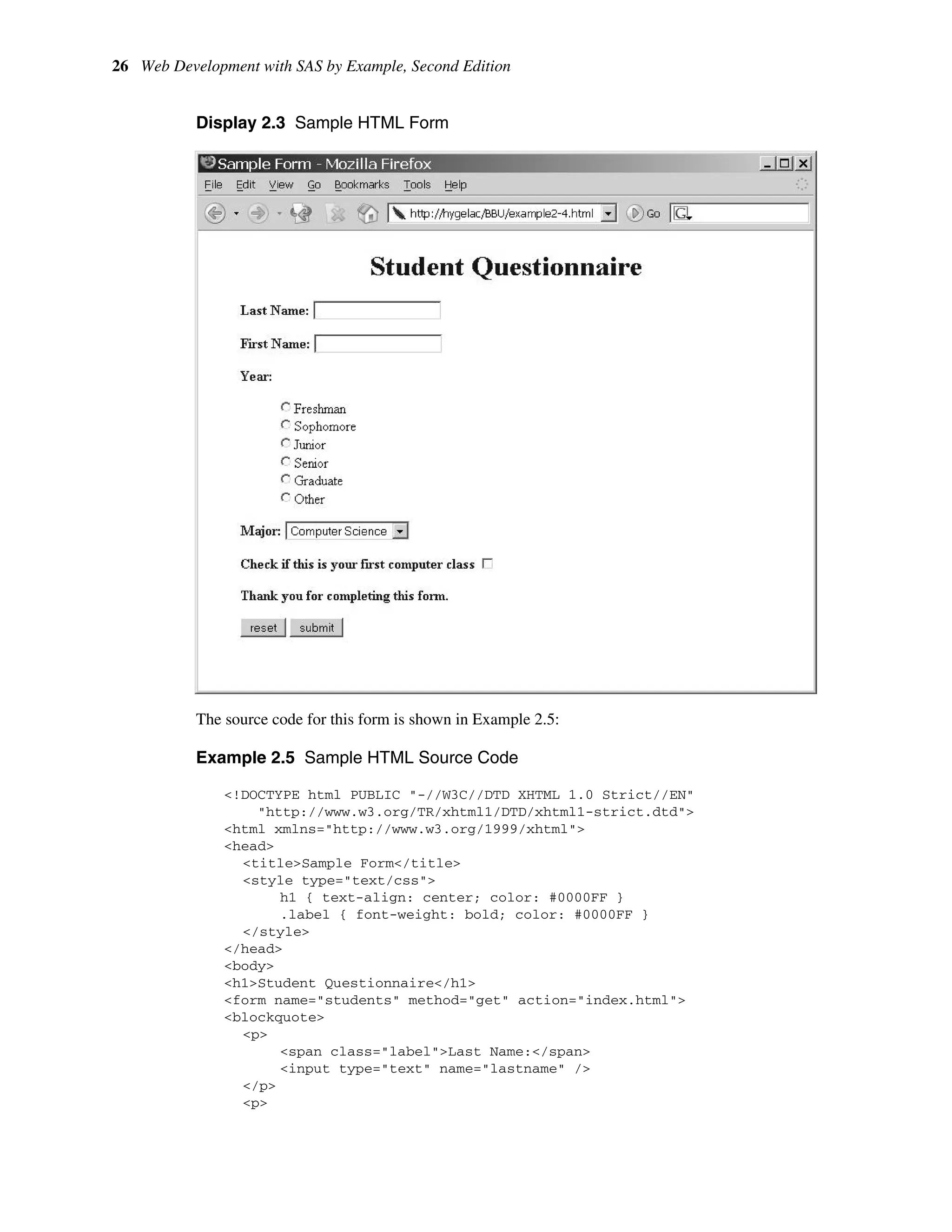 26 Web Development with SAS by Example, Second Edition
Display 2.3 Sample HTML Form
The source code for this form is shown in Example 2.5:
Example 2.5 Sample HTML Source Code
<!DOCTYPE html PUBLIC "-//W3C//DTD XHTML 1.0 Strict//EN"
"http://www.w3.org/TR/xhtml1/DTD/xhtml1-strict.dtd">
<html xmlns="http://www.w3.org/1999/xhtml">
<head>
<title>Sample Form</title>
<style type="text/css">
h1 { text-align: center; color: #0000FF }
.label { font-weight: bold; color: #0000FF }
</style>
</head>
<body>
<h1>Student Questionnaire</h1>
<form name="students" method="get" action="index.html">
<blockquote>
<p>
<span class="label">Last Name:</span>
<input type="text" name="lastname" />
</p>
<p>
 