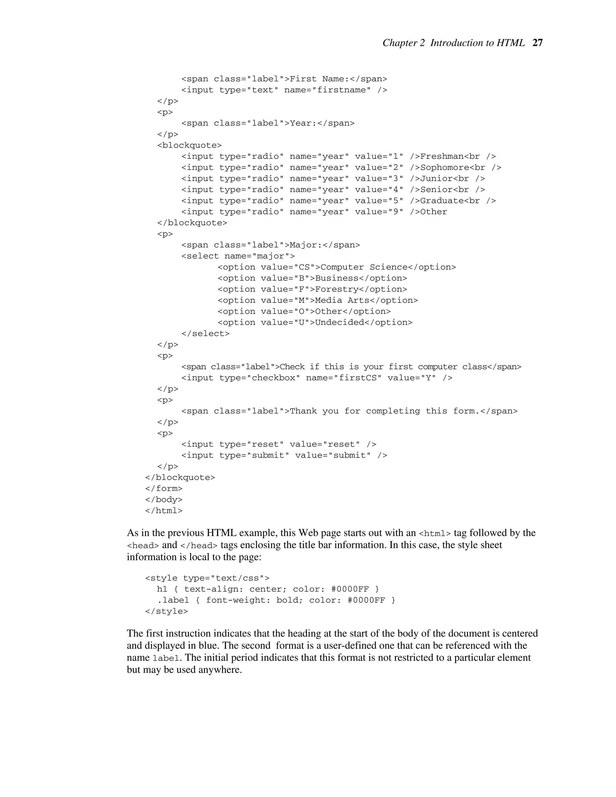 Chapter 2 Introduction to HTML 27
<span class="label">First Name:</span>
<input type="text" name="firstname" />
</p>
<p>
<span class="label">Year:</span>
</p>
<blockquote>
<input type="radio" name="year" value="1" />Freshman<br />
<input type="radio" name="year" value="2" />Sophomore<br />
<input type="radio" name="year" value="3" />Junior<br />
<input type="radio" name="year" value="4" />Senior<br />
<input type="radio" name="year" value="5" />Graduate<br />
<input type="radio" name="year" value="9" />Other
</blockquote>
<p>
<span class="label">Major:</span>
<select name="major">
<option value="CS">Computer Science</option>
<option value="B">Business</option>
<option value="F">Forestry</option>
<option value="M">Media Arts</option>
<option value="O">Other</option>
<option value="U">Undecided</option>
</select>
</p>
<p>
<span class="label">Check if this is your first computer class</span>
<input type="checkbox" name="firstCS" value="Y" />
</p>
<p>
<span class="label">Thank you for completing this form.</span>
</p>
<p>
<input type="reset" value="reset" />
<input type="submit" value="submit" />
</p>
</blockquote>
</form>
</body>
</html>
As in the previous HTML example, this Web page starts out with an <html> tag followed by the
<head> and </head> tags enclosing the title bar information. In this case, the style sheet
information is local to the page:
<style type="text/css">
h1 { text-align: center; color: #0000FF }
.label { font-weight: bold; color: #0000FF }
</style>
The first instruction indicates that the heading at the start of the body of the document is centered
and displayed in blue. The second format is a user-defined one that can be referenced with the
name label. The initial period indicates that this format is not restricted to a particular element
but may be used anywhere.
 