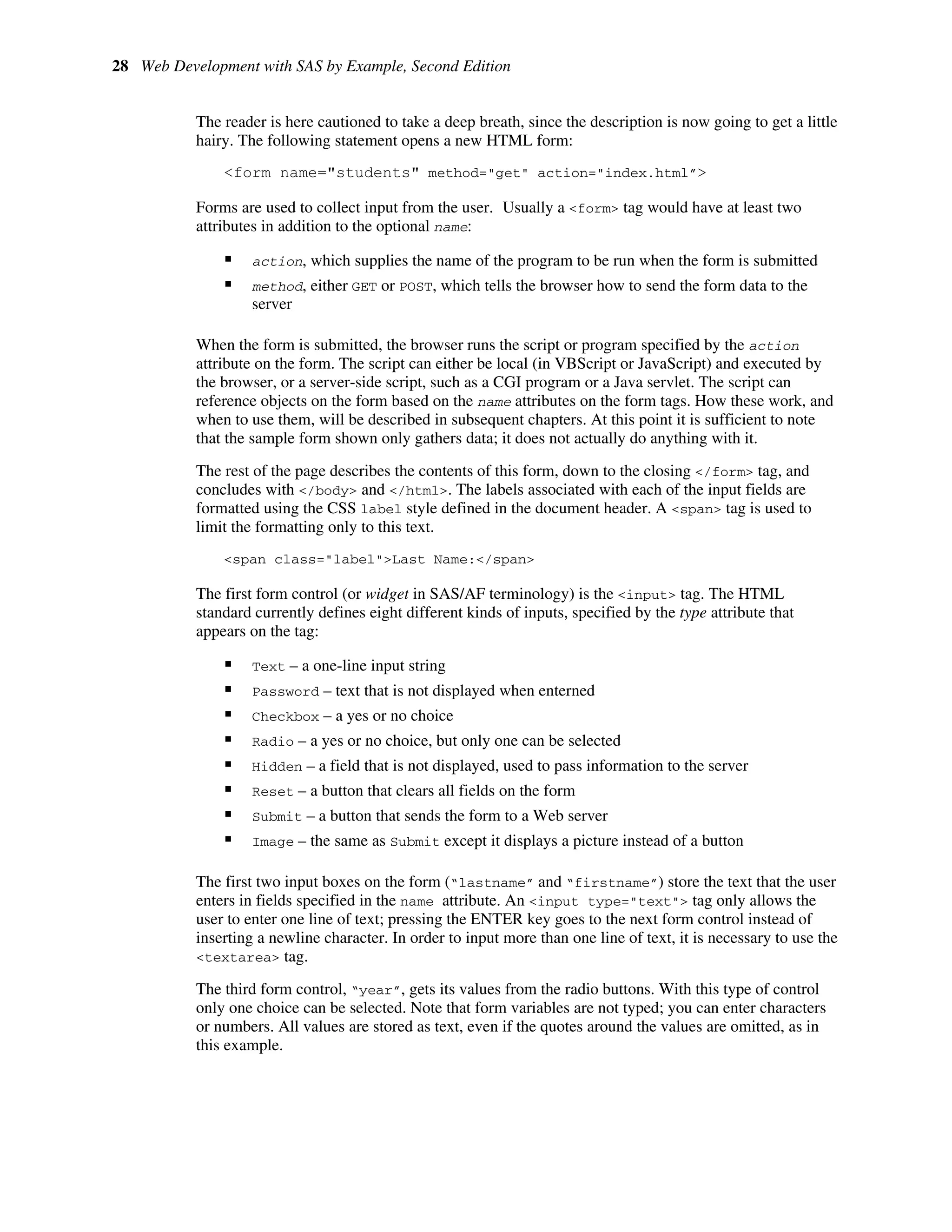 28 Web Development with SAS by Example, Second Edition
The reader is here cautioned to take a deep breath, since the description is now going to get a little
hairy. The following statement opens a new HTML form:
<form name="students" method="get" action="index.html”>
Forms are used to collect input from the user. Usually a <form> tag would have at least two
attributes in addition to the optional name:
ƒ action, which supplies the name of the program to be run when the form is submitted
ƒ method, either GET or POST, which tells the browser how to send the form data to the
server
When the form is submitted, the browser runs the script or program specified by the action
attribute on the form. The script can either be local (in VBScript or JavaScript) and executed by
the browser, or a server-side script, such as a CGI program or a Java servlet. The script can
reference objects on the form based on the name attributes on the form tags. How these work, and
when to use them, will be described in subsequent chapters. At this point it is sufficient to note
that the sample form shown only gathers data; it does not actually do anything with it.
The rest of the page describes the contents of this form, down to the closing </form> tag, and
concludes with </body> and </html>. The labels associated with each of the input fields are
formatted using the CSS label style defined in the document header. A <span> tag is used to
limit the formatting only to this text.
<span class="label">Last Name:</span>
The first form control (or widget in SAS/AF terminology) is the <input> tag. The HTML
standard currently defines eight different kinds of inputs, specified by the type attribute that
appears on the tag:
ƒ Text – a one-line input string
ƒ Password – text that is not displayed when enterned
ƒ Checkbox – a yes or no choice
ƒ Radio – a yes or no choice, but only one can be selected
ƒ Hidden – a field that is not displayed, used to pass information to the server
ƒ Reset – a button that clears all fields on the form
ƒ Submit – a button that sends the form to a Web server
ƒ Image – the same as Submit except it displays a picture instead of a button
The first two input boxes on the form (“lastname” and “firstname”) store the text that the user
enters in fields specified in the name attribute. An <input type="text"> tag only allows the
user to enter one line of text; pressing the ENTER key goes to the next form control instead of
inserting a newline character. In order to input more than one line of text, it is necessary to use the
<textarea> tag.
The third form control, “year”, gets its values from the radio buttons. With this type of control
only one choice can be selected. Note that form variables are not typed; you can enter characters
or numbers. All values are stored as text, even if the quotes around the values are omitted, as in
this example.
 