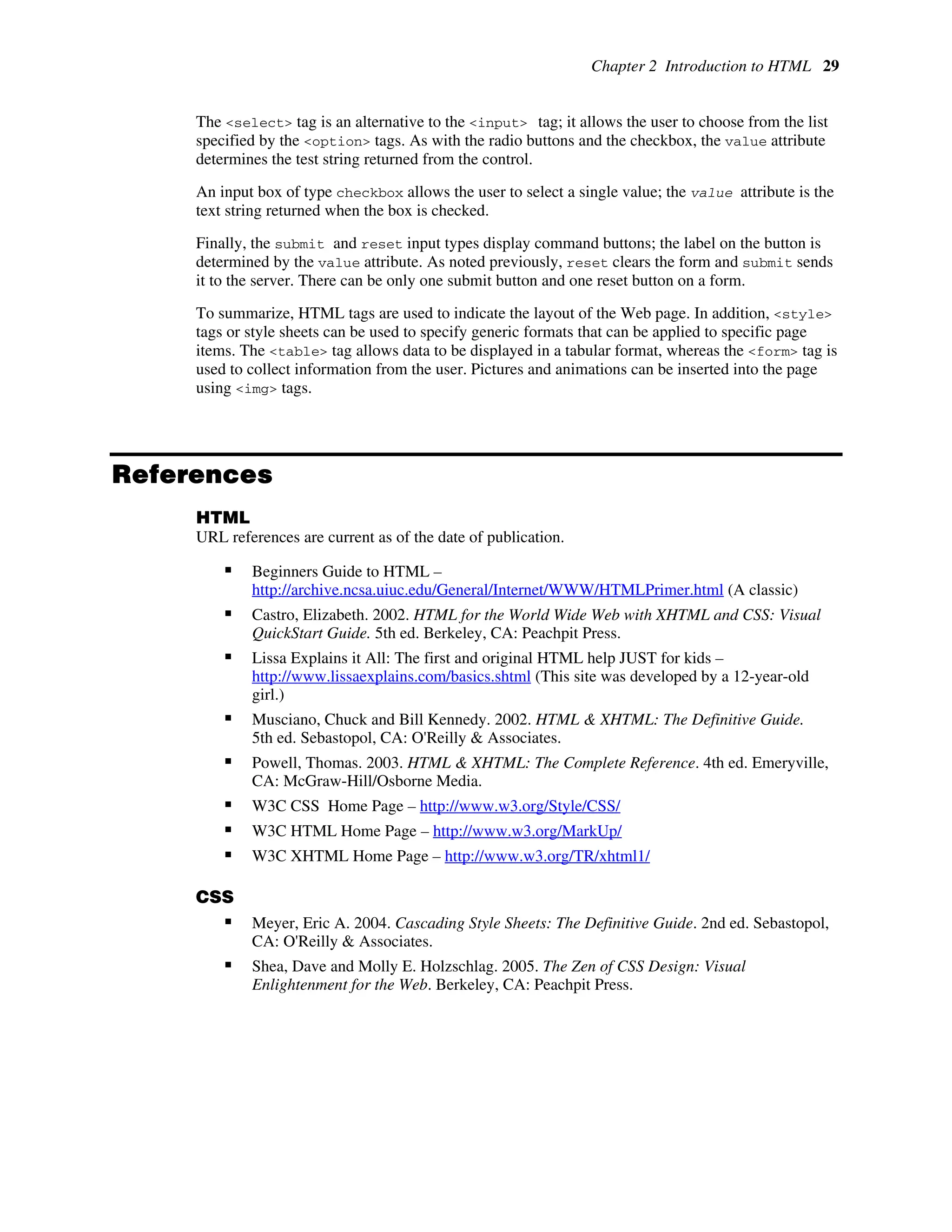 Chapter 2 Introduction to HTML 29
The <select> tag is an alternative to the <input> tag; it allows the user to choose from the list
specified by the <option> tags. As with the radio buttons and the checkbox, the value attribute
determines the test string returned from the control.
An input box of type checkbox allows the user to select a single value; the value attribute is the
text string returned when the box is checked.
Finally, the submit and reset input types display command buttons; the label on the button is
determined by the value attribute. As noted previously, reset clears the form and submit sends
it to the server. There can be only one submit button and one reset button on a form.
To summarize, HTML tags are used to indicate the layout of the Web page. In addition, <style>
tags or style sheets can be used to specify generic formats that can be applied to specific page
items. The <table> tag allows data to be displayed in a tabular format, whereas the <form> tag is
used to collect information from the user. Pictures and animations can be inserted into the page
using <img> tags.
References
HTML
URL references are current as of the date of publication.
ƒ Beginners Guide to HTML –
http://archive.ncsa.uiuc.edu/General/Internet/WWW/HTMLPrimer.html (A classic)
ƒ Castro, Elizabeth. 2002. HTML for the World Wide Web with XHTML and CSS: Visual
QuickStart Guide. 5th ed. Berkeley, CA: Peachpit Press.
ƒ Lissa Explains it All: The first and original HTML help JUST for kids –
http://www.lissaexplains.com/basics.shtml (This site was developed by a 12-year-old
girl.)
ƒ Musciano, Chuck and Bill Kennedy. 2002. HTML & XHTML: The Definitive Guide.
5th ed. Sebastopol, CA: O'Reilly & Associates.
ƒ Powell, Thomas. 2003. HTML & XHTML: The Complete Reference. 4th ed. Emeryville,
CA: McGraw-Hill/Osborne Media.
ƒ W3C CSS Home Page – http://www.w3.org/Style/CSS/
ƒ W3C HTML Home Page – http://www.w3.org/MarkUp/
ƒ W3C XHTML Home Page – http://www.w3.org/TR/xhtml1/
CSS
ƒ Meyer, Eric A. 2004. Cascading Style Sheets: The Definitive Guide. 2nd ed. Sebastopol,
CA: O'Reilly & Associates.
ƒ Shea, Dave and Molly E. Holzschlag. 2005. The Zen of CSS Design: Visual
Enlightenment for the Web. Berkeley, CA: Peachpit Press.
 