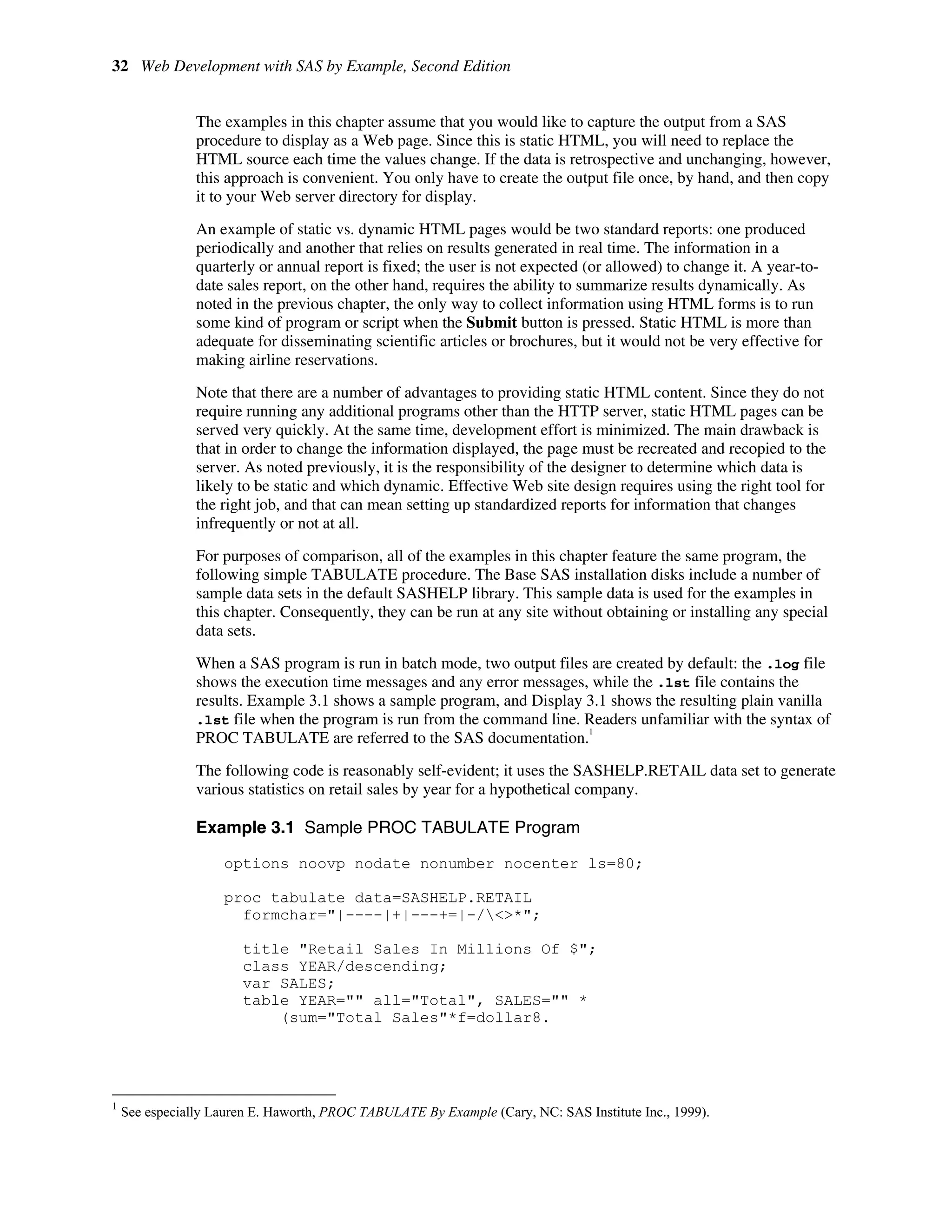 32 Web Development with SAS by Example, Second Edition
The examples in this chapter assume that you would like to capture the output from a SAS
procedure to display as a Web page. Since this is static HTML, you will need to replace the
HTML source each time the values change. If the data is retrospective and unchanging, however,
this approach is convenient. You only have to create the output file once, by hand, and then copy
it to your Web server directory for display.
An example of static vs. dynamic HTML pages would be two standard reports: one produced
periodically and another that relies on results generated in real time. The information in a
quarterly or annual report is fixed; the user is not expected (or allowed) to change it. A year-to-
date sales report, on the other hand, requires the ability to summarize results dynamically. As
noted in the previous chapter, the only way to collect information using HTML forms is to run
some kind of program or script when the Submit button is pressed. Static HTML is more than
adequate for disseminating scientific articles or brochures, but it would not be very effective for
making airline reservations.
Note that there are a number of advantages to providing static HTML content. Since they do not
require running any additional programs other than the HTTP server, static HTML pages can be
served very quickly. At the same time, development effort is minimized. The main drawback is
that in order to change the information displayed, the page must be recreated and recopied to the
server. As noted previously, it is the responsibility of the designer to determine which data is
likely to be static and which dynamic. Effective Web site design requires using the right tool for
the right job, and that can mean setting up standardized reports for information that changes
infrequently or not at all.
For purposes of comparison, all of the examples in this chapter feature the same program, the
following simple TABULATE procedure. The Base SAS installation disks include a number of
sample data sets in the default SASHELP library. This sample data is used for the examples in
this chapter. Consequently, they can be run at any site without obtaining or installing any special
data sets.
When a SAS program is run in batch mode, two output files are created by default: the .log file
shows the execution time messages and any error messages, while the .lst file contains the
results. Example 3.1 shows a sample program, and Display 3.1 shows the resulting plain vanilla
.lst file when the program is run from the command line. Readers unfamiliar with the syntax of
PROC TABULATE are referred to the SAS documentation.
1
The following code is reasonably self-evident; it uses the SASHELP.RETAIL data set to generate
various statistics on retail sales by year for a hypothetical company.
Example 3.1 Sample PROC TABULATE Program
options noovp nodate nonumber nocenter ls=80;
proc tabulate data=SASHELP.RETAIL
formchar="|----|+|---+=|-/<>*";
title "Retail Sales In Millions Of $";
class YEAR/descending;
var SALES;
table YEAR="" all="Total", SALES="" *
(sum="Total Sales"*f=dollar8.
1
See especially Lauren E. Haworth, PROC TABULATE By Example (Cary, NC: SAS Institute Inc., 1999).
 
