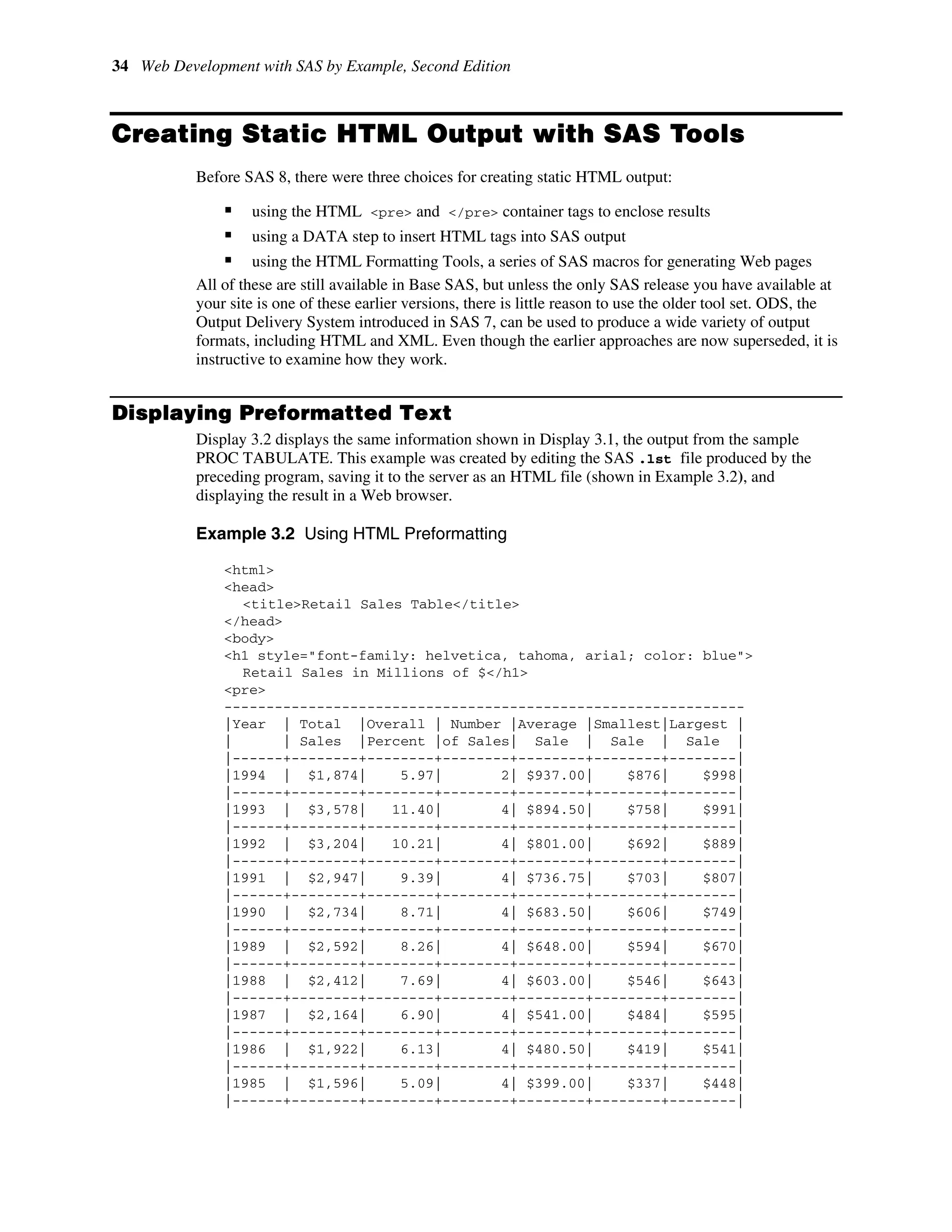 34 Web Development with SAS by Example, Second Edition
Creating Static HTML Output with SAS Tools
Before SAS 8, there were three choices for creating static HTML output:
ƒ using the HTML <pre> and </pre> container tags to enclose results
ƒ using a DATA step to insert HTML tags into SAS output
ƒ using the HTML Formatting Tools, a series of SAS macros for generating Web pages
All of these are still available in Base SAS, but unless the only SAS release you have available at
your site is one of these earlier versions, there is little reason to use the older tool set. ODS, the
Output Delivery System introduced in SAS 7, can be used to produce a wide variety of output
formats, including HTML and XML. Even though the earlier approaches are now superseded, it is
instructive to examine how they work.
Displaying Preformatted Text
Display 3.2 displays the same information shown in Display 3.1, the output from the sample
PROC TABULATE. This example was created by editing the SAS .lst file produced by the
preceding program, saving it to the server as an HTML file (shown in Example 3.2), and
displaying the result in a Web browser.
Example 3.2 Using HTML Preformatting
<html>
<head>
<title>Retail Sales Table</title>
</head>
<body>
<h1 style="font-family: helvetica, tahoma, arial; color: blue">
Retail Sales in Millions of $</h1>
<pre>
--------------------------------------------------------------
|Year | Total |Overall | Number |Average |Smallest|Largest |
| | Sales |Percent |of Sales| Sale | Sale | Sale |
|------+--------+--------+--------+--------+--------+--------|
|1994 | $1,874| 5.97| 2| $937.00| $876| $998|
|------+--------+--------+--------+--------+--------+--------|
|1993 | $3,578| 11.40| 4| $894.50| $758| $991|
|------+--------+--------+--------+--------+--------+--------|
|1992 | $3,204| 10.21| 4| $801.00| $692| $889|
|------+--------+--------+--------+--------+--------+--------|
|1991 | $2,947| 9.39| 4| $736.75| $703| $807|
|------+--------+--------+--------+--------+--------+--------|
|1990 | $2,734| 8.71| 4| $683.50| $606| $749|
|------+--------+--------+--------+--------+--------+--------|
|1989 | $2,592| 8.26| 4| $648.00| $594| $670|
|------+--------+--------+--------+--------+--------+--------|
|1988 | $2,412| 7.69| 4| $603.00| $546| $643|
|------+--------+--------+--------+--------+--------+--------|
|1987 | $2,164| 6.90| 4| $541.00| $484| $595|
|------+--------+--------+--------+--------+--------+--------|
|1986 | $1,922| 6.13| 4| $480.50| $419| $541|
|------+--------+--------+--------+--------+--------+--------|
|1985 | $1,596| 5.09| 4| $399.00| $337| $448|
|------+--------+--------+--------+--------+--------+--------|
 