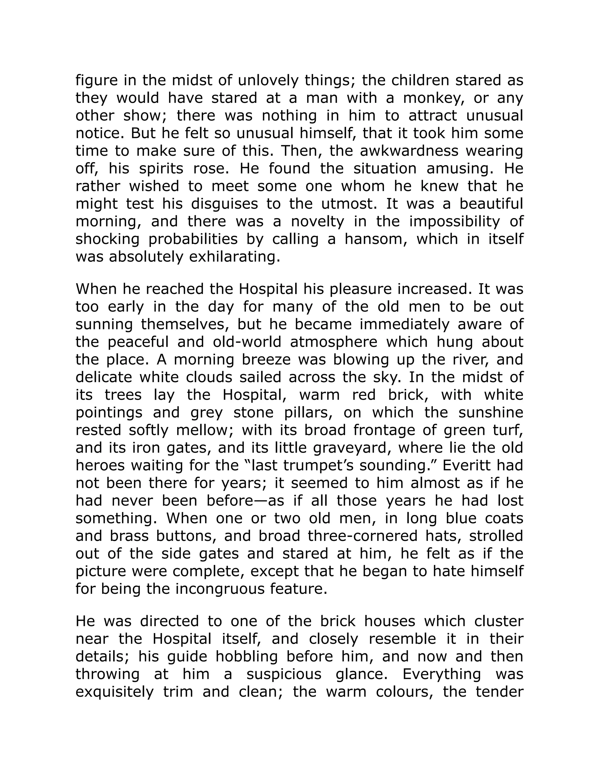 figure in the midst of unlovely things; the children stared as
they would have stared at a man with a monkey, or any
other show; there was nothing in him to attract unusual
notice. But he felt so unusual himself, that it took him some
time to make sure of this. Then, the awkwardness wearing
off, his spirits rose. He found the situation amusing. He
rather wished to meet some one whom he knew that he
might test his disguises to the utmost. It was a beautiful
morning, and there was a novelty in the impossibility of
shocking probabilities by calling a hansom, which in itself
was absolutely exhilarating.
When he reached the Hospital his pleasure increased. It was
too early in the day for many of the old men to be out
sunning themselves, but he became immediately aware of
the peaceful and old-world atmosphere which hung about
the place. A morning breeze was blowing up the river, and
delicate white clouds sailed across the sky. In the midst of
its trees lay the Hospital, warm red brick, with white
pointings and grey stone pillars, on which the sunshine
rested softly mellow; with its broad frontage of green turf,
and its iron gates, and its little graveyard, where lie the old
heroes waiting for the “last trumpet’s sounding.” Everitt had
not been there for years; it seemed to him almost as if he
had never been before—as if all those years he had lost
something. When one or two old men, in long blue coats
and brass buttons, and broad three-cornered hats, strolled
out of the side gates and stared at him, he felt as if the
picture were complete, except that he began to hate himself
for being the incongruous feature.
He was directed to one of the brick houses which cluster
near the Hospital itself, and closely resemble it in their
details; his guide hobbling before him, and now and then
throwing at him a suspicious glance. Everything was
exquisitely trim and clean; the warm colours, the tender
 