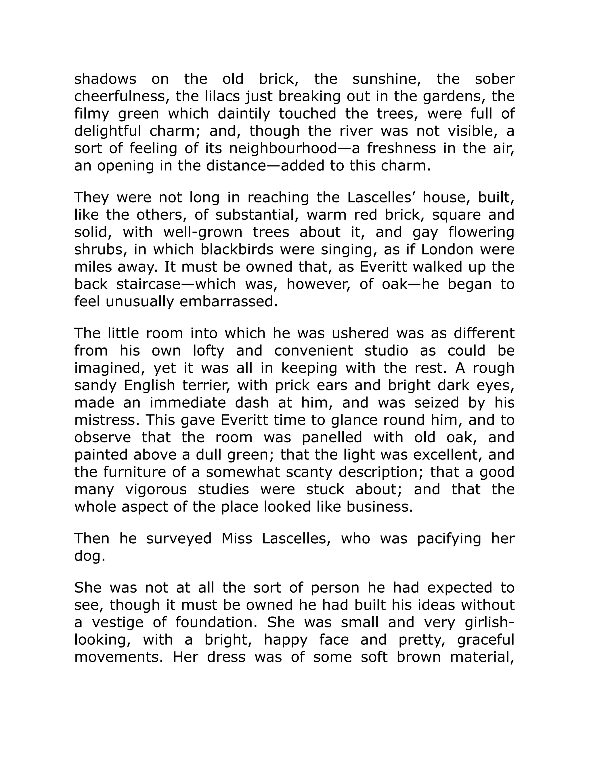 shadows on the old brick, the sunshine, the sober
cheerfulness, the lilacs just breaking out in the gardens, the
filmy green which daintily touched the trees, were full of
delightful charm; and, though the river was not visible, a
sort of feeling of its neighbourhood—a freshness in the air,
an opening in the distance—added to this charm.
They were not long in reaching the Lascelles’ house, built,
like the others, of substantial, warm red brick, square and
solid, with well-grown trees about it, and gay flowering
shrubs, in which blackbirds were singing, as if London were
miles away. It must be owned that, as Everitt walked up the
back staircase—which was, however, of oak—he began to
feel unusually embarrassed.
The little room into which he was ushered was as different
from his own lofty and convenient studio as could be
imagined, yet it was all in keeping with the rest. A rough
sandy English terrier, with prick ears and bright dark eyes,
made an immediate dash at him, and was seized by his
mistress. This gave Everitt time to glance round him, and to
observe that the room was panelled with old oak, and
painted above a dull green; that the light was excellent, and
the furniture of a somewhat scanty description; that a good
many vigorous studies were stuck about; and that the
whole aspect of the place looked like business.
Then he surveyed Miss Lascelles, who was pacifying her
dog.
She was not at all the sort of person he had expected to
see, though it must be owned he had built his ideas without
a vestige of foundation. She was small and very girlish-
looking, with a bright, happy face and pretty, graceful
movements. Her dress was of some soft brown material,
 