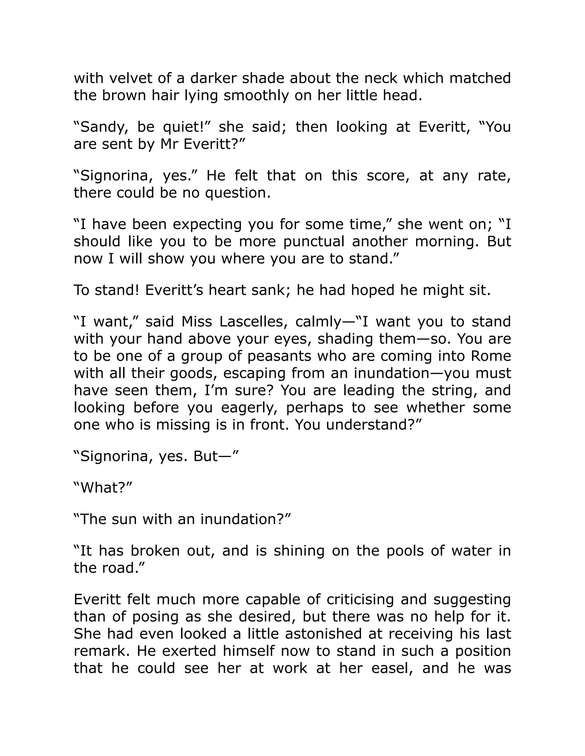 with velvet of a darker shade about the neck which matched
the brown hair lying smoothly on her little head.
“Sandy, be quiet!” she said; then looking at Everitt, “You
are sent by Mr Everitt?”
“Signorina, yes.” He felt that on this score, at any rate,
there could be no question.
“I have been expecting you for some time,” she went on; “I
should like you to be more punctual another morning. But
now I will show you where you are to stand.”
To stand! Everitt’s heart sank; he had hoped he might sit.
“I want,” said Miss Lascelles, calmly—“I want you to stand
with your hand above your eyes, shading them—so. You are
to be one of a group of peasants who are coming into Rome
with all their goods, escaping from an inundation—you must
have seen them, I’m sure? You are leading the string, and
looking before you eagerly, perhaps to see whether some
one who is missing is in front. You understand?”
“Signorina, yes. But—”
“What?”
“The sun with an inundation?”
“It has broken out, and is shining on the pools of water in
the road.”
Everitt felt much more capable of criticising and suggesting
than of posing as she desired, but there was no help for it.
She had even looked a little astonished at receiving his last
remark. He exerted himself now to stand in such a position
that he could see her at work at her easel, and he was
 