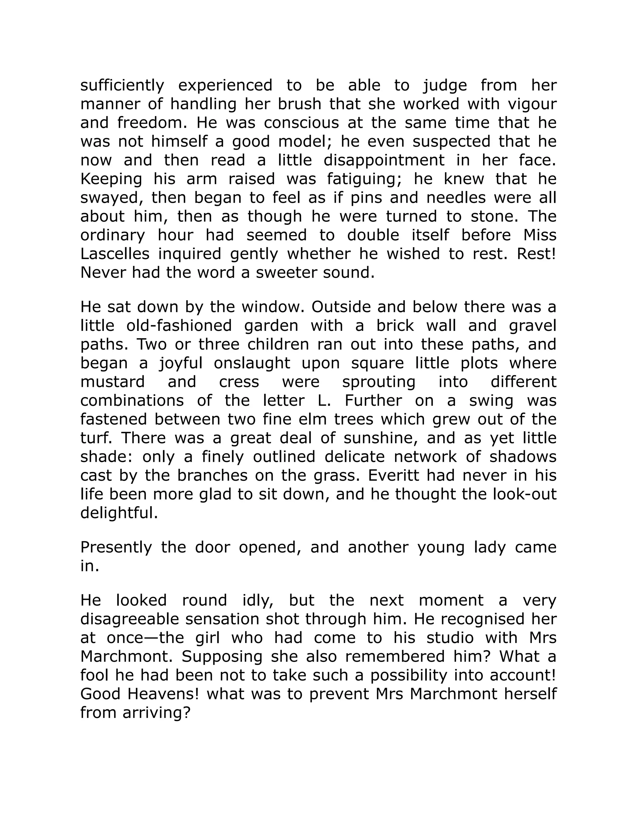 sufficiently experienced to be able to judge from her
manner of handling her brush that she worked with vigour
and freedom. He was conscious at the same time that he
was not himself a good model; he even suspected that he
now and then read a little disappointment in her face.
Keeping his arm raised was fatiguing; he knew that he
swayed, then began to feel as if pins and needles were all
about him, then as though he were turned to stone. The
ordinary hour had seemed to double itself before Miss
Lascelles inquired gently whether he wished to rest. Rest!
Never had the word a sweeter sound.
He sat down by the window. Outside and below there was a
little old-fashioned garden with a brick wall and gravel
paths. Two or three children ran out into these paths, and
began a joyful onslaught upon square little plots where
mustard and cress were sprouting into different
combinations of the letter L. Further on a swing was
fastened between two fine elm trees which grew out of the
turf. There was a great deal of sunshine, and as yet little
shade: only a finely outlined delicate network of shadows
cast by the branches on the grass. Everitt had never in his
life been more glad to sit down, and he thought the look-out
delightful.
Presently the door opened, and another young lady came
in.
He looked round idly, but the next moment a very
disagreeable sensation shot through him. He recognised her
at once—the girl who had come to his studio with Mrs
Marchmont. Supposing she also remembered him? What a
fool he had been not to take such a possibility into account!
Good Heavens! what was to prevent Mrs Marchmont herself
from arriving?
 