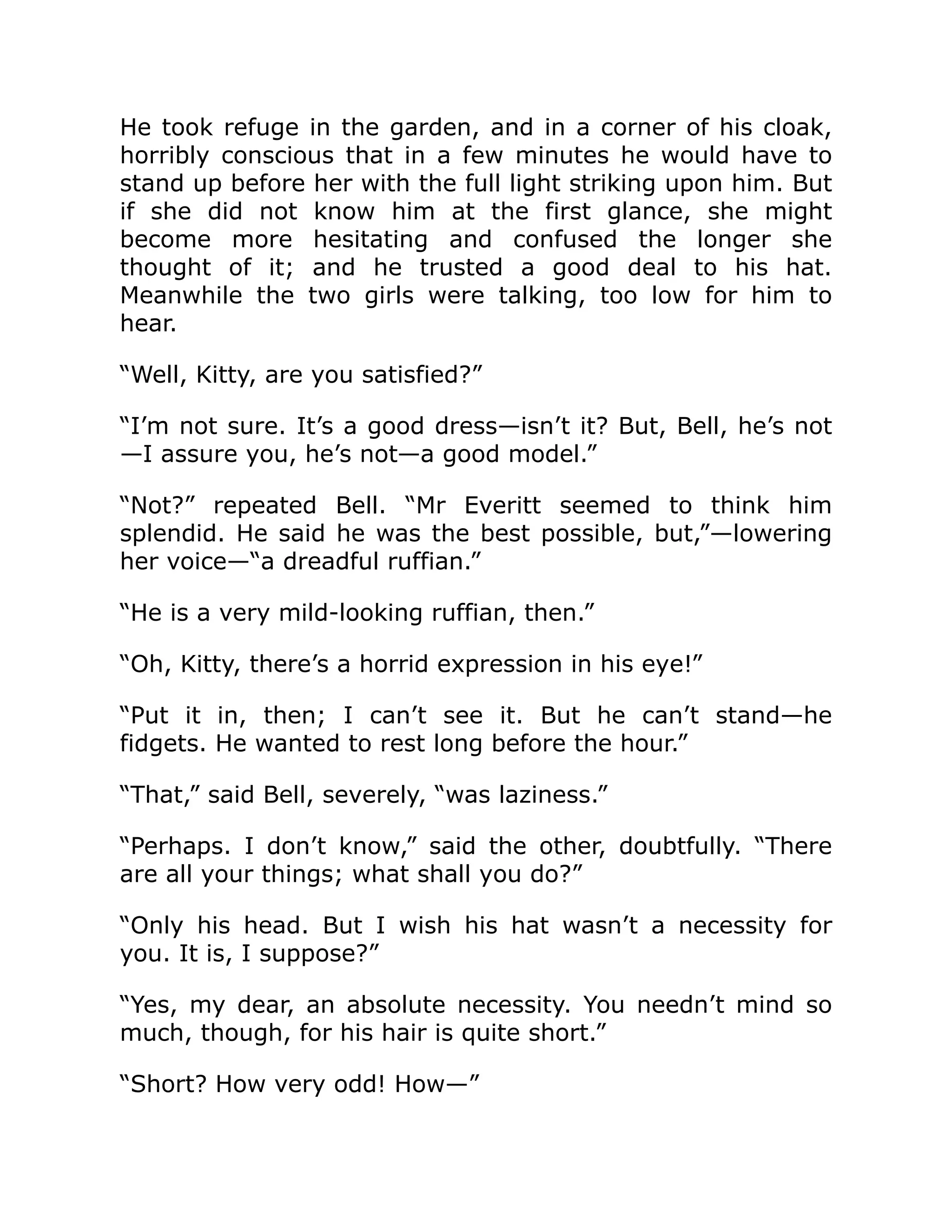 He took refuge in the garden, and in a corner of his cloak,
horribly conscious that in a few minutes he would have to
stand up before her with the full light striking upon him. But
if she did not know him at the first glance, she might
become more hesitating and confused the longer she
thought of it; and he trusted a good deal to his hat.
Meanwhile the two girls were talking, too low for him to
hear.
“Well, Kitty, are you satisfied?”
“I’m not sure. It’s a good dress—isn’t it? But, Bell, he’s not
—I assure you, he’s not—a good model.”
“Not?” repeated Bell. “Mr Everitt seemed to think him
splendid. He said he was the best possible, but,”—lowering
her voice—“a dreadful ruffian.”
“He is a very mild-looking ruffian, then.”
“Oh, Kitty, there’s a horrid expression in his eye!”
“Put it in, then; I can’t see it. But he can’t stand—he
fidgets. He wanted to rest long before the hour.”
“That,” said Bell, severely, “was laziness.”
“Perhaps. I don’t know,” said the other, doubtfully. “There
are all your things; what shall you do?”
“Only his head. But I wish his hat wasn’t a necessity for
you. It is, I suppose?”
“Yes, my dear, an absolute necessity. You needn’t mind so
much, though, for his hair is quite short.”
“Short? How very odd! How—”
 