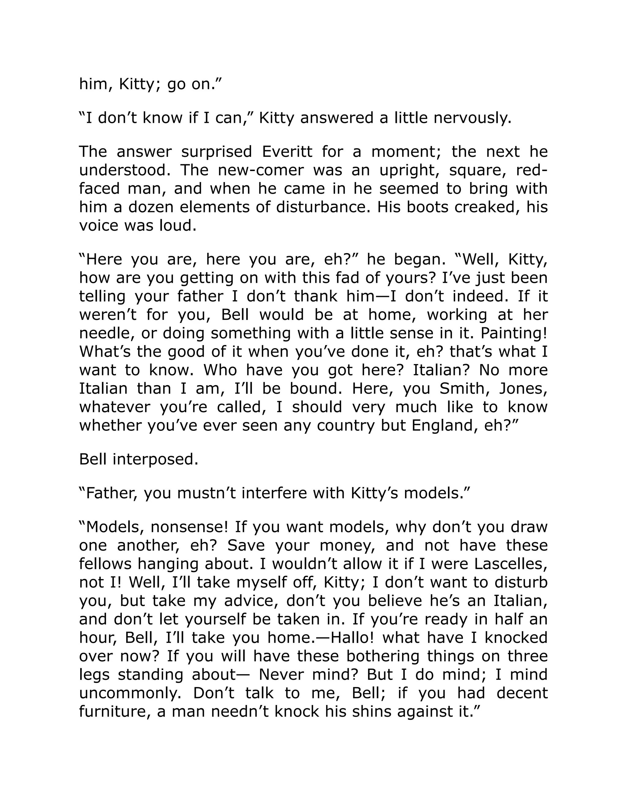him, Kitty; go on.”
“I don’t know if I can,” Kitty answered a little nervously.
The answer surprised Everitt for a moment; the next he
understood. The new-comer was an upright, square, red-
faced man, and when he came in he seemed to bring with
him a dozen elements of disturbance. His boots creaked, his
voice was loud.
“Here you are, here you are, eh?” he began. “Well, Kitty,
how are you getting on with this fad of yours? I’ve just been
telling your father I don’t thank him—I don’t indeed. If it
weren’t for you, Bell would be at home, working at her
needle, or doing something with a little sense in it. Painting!
What’s the good of it when you’ve done it, eh? that’s what I
want to know. Who have you got here? Italian? No more
Italian than I am, I’ll be bound. Here, you Smith, Jones,
whatever you’re called, I should very much like to know
whether you’ve ever seen any country but England, eh?”
Bell interposed.
“Father, you mustn’t interfere with Kitty’s models.”
“Models, nonsense! If you want models, why don’t you draw
one another, eh? Save your money, and not have these
fellows hanging about. I wouldn’t allow it if I were Lascelles,
not I! Well, I’ll take myself off, Kitty; I don’t want to disturb
you, but take my advice, don’t you believe he’s an Italian,
and don’t let yourself be taken in. If you’re ready in half an
hour, Bell, I’ll take you home.—Hallo! what have I knocked
over now? If you will have these bothering things on three
legs standing about— Never mind? But I do mind; I mind
uncommonly. Don’t talk to me, Bell; if you had decent
furniture, a man needn’t knock his shins against it.”
 